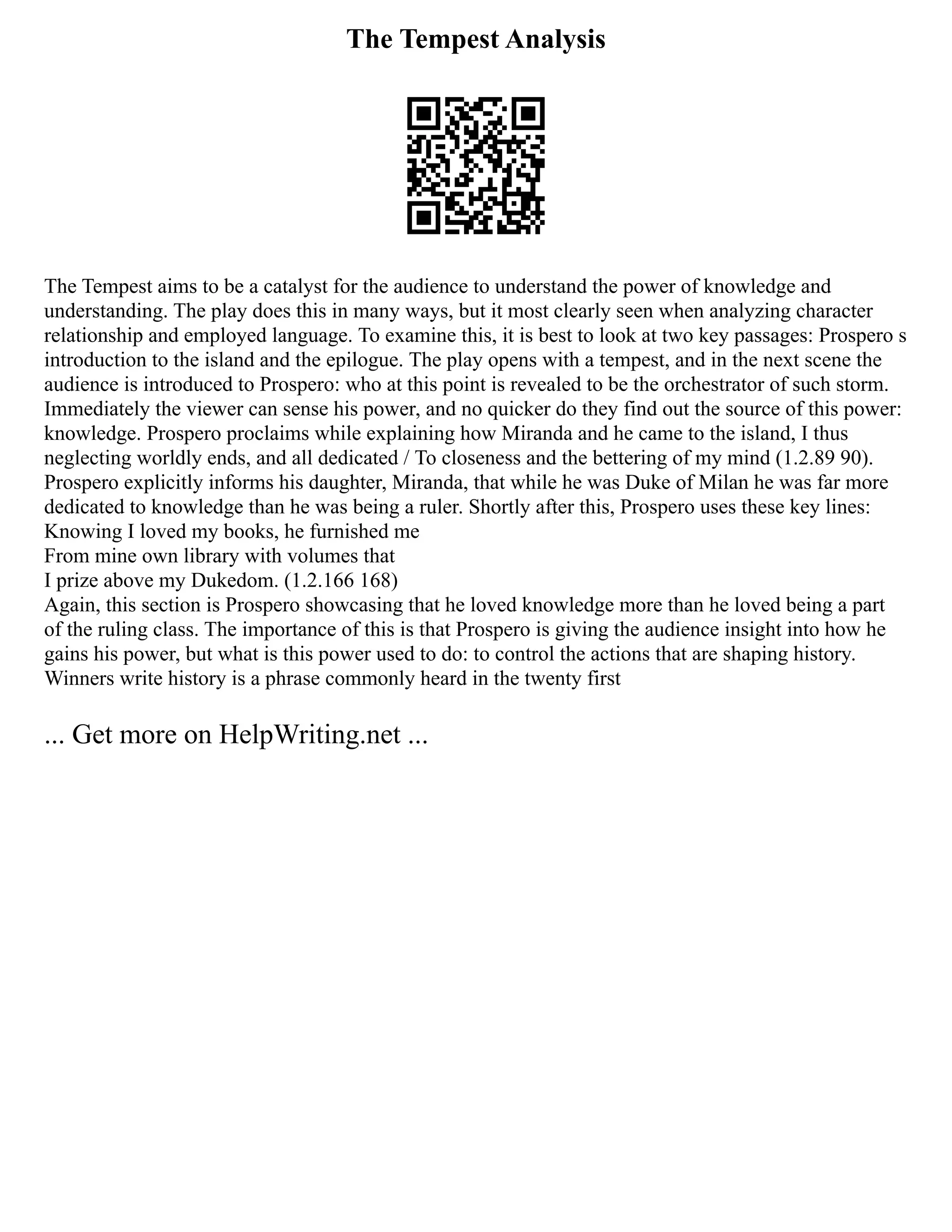 The Tempest Analysis
The Tempest aims to be a catalyst for the audience to understand the power of knowledge and
understanding. The play does this in many ways, but it most clearly seen when analyzing character
relationship and employed language. To examine this, it is best to look at two key passages: Prospero s
introduction to the island and the epilogue. The play opens with a tempest, and in the next scene the
audience is introduced to Prospero: who at this point is revealed to be the orchestrator of such storm.
Immediately the viewer can sense his power, and no quicker do they find out the source of this power:
knowledge. Prospero proclaims while explaining how Miranda and he came to the island, I thus
neglecting worldly ends, and all dedicated / To closeness and the bettering of my mind (1.2.89 90).
Prospero explicitly informs his daughter, Miranda, that while he was Duke of Milan he was far more
dedicated to knowledge than he was being a ruler. Shortly after this, Prospero uses these key lines:
Knowing I loved my books, he furnished me
From mine own library with volumes that
I prize above my Dukedom. (1.2.166 168)
Again, this section is Prospero showcasing that he loved knowledge more than he loved being a part
of the ruling class. The importance of this is that Prospero is giving the audience insight into how he
gains his power, but what is this power used to do: to control the actions that are shaping history.
Winners write history is a phrase commonly heard in the twenty first
... Get more on HelpWriting.net ...
 