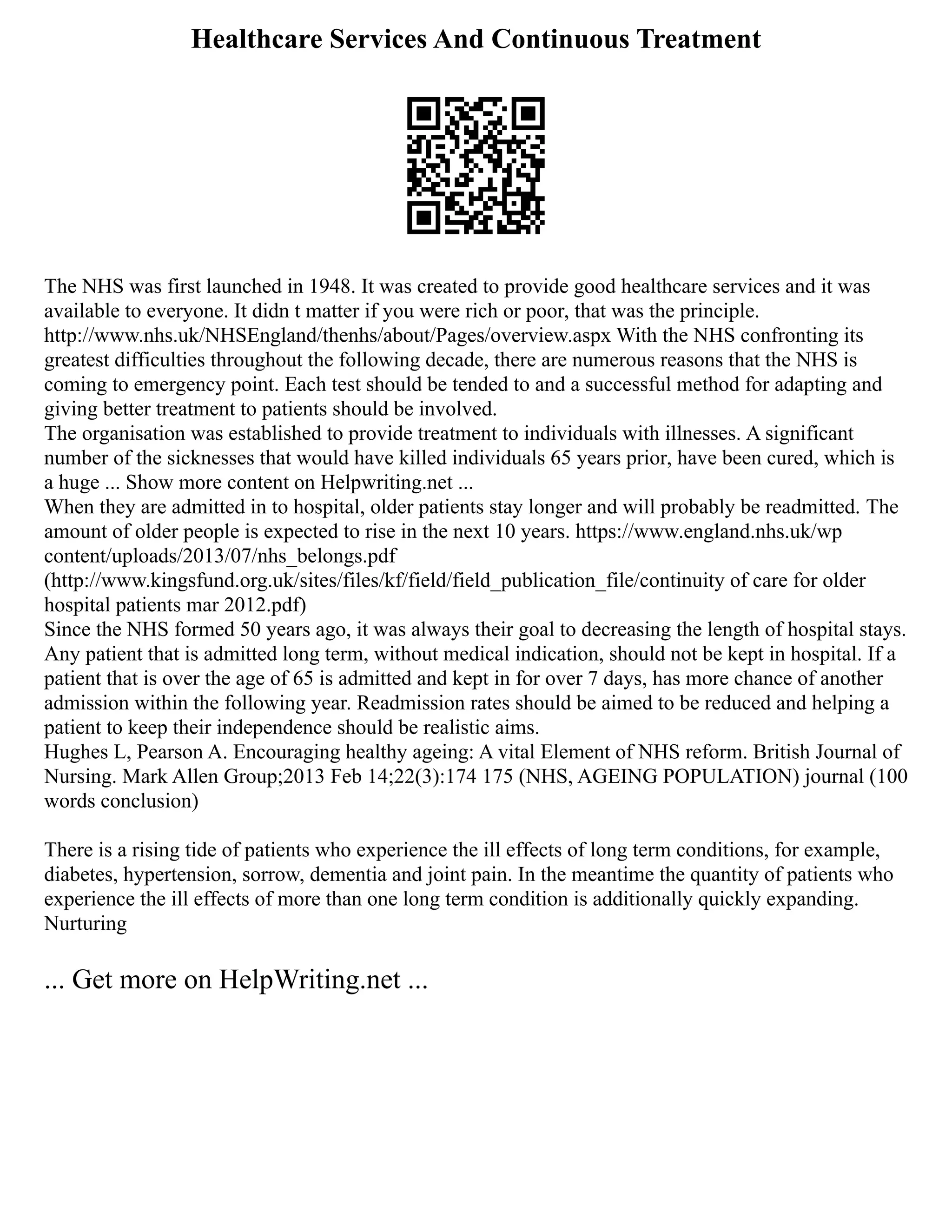 Healthcare Services And Continuous Treatment
The NHS was first launched in 1948. It was created to provide good healthcare services and it was
available to everyone. It didn t matter if you were rich or poor, that was the principle.
http://www.nhs.uk/NHSEngland/thenhs/about/Pages/overview.aspx With the NHS confronting its
greatest difficulties throughout the following decade, there are numerous reasons that the NHS is
coming to emergency point. Each test should be tended to and a successful method for adapting and
giving better treatment to patients should be involved.
The organisation was established to provide treatment to individuals with illnesses. A significant
number of the sicknesses that would have killed individuals 65 years prior, have been cured, which is
a huge ... Show more content on Helpwriting.net ...
When they are admitted in to hospital, older patients stay longer and will probably be readmitted. The
amount of older people is expected to rise in the next 10 years. https://www.england.nhs.uk/wp
content/uploads/2013/07/nhs_belongs.pdf
(http://www.kingsfund.org.uk/sites/files/kf/field/field_publication_file/continuity of care for older
hospital patients mar 2012.pdf)
Since the NHS formed 50 years ago, it was always their goal to decreasing the length of hospital stays.
Any patient that is admitted long term, without medical indication, should not be kept in hospital. If a
patient that is over the age of 65 is admitted and kept in for over 7 days, has more chance of another
admission within the following year. Readmission rates should be aimed to be reduced and helping a
patient to keep their independence should be realistic aims.
Hughes L, Pearson A. Encouraging healthy ageing: A vital Element of NHS reform. British Journal of
Nursing. Mark Allen Group;2013 Feb 14;22(3):174 175 (NHS, AGEING POPULATION) journal (100
words conclusion)
There is a rising tide of patients who experience the ill effects of long term conditions, for example,
diabetes, hypertension, sorrow, dementia and joint pain. In the meantime the quantity of patients who
experience the ill effects of more than one long term condition is additionally quickly expanding.
Nurturing
... Get more on HelpWriting.net ...
 