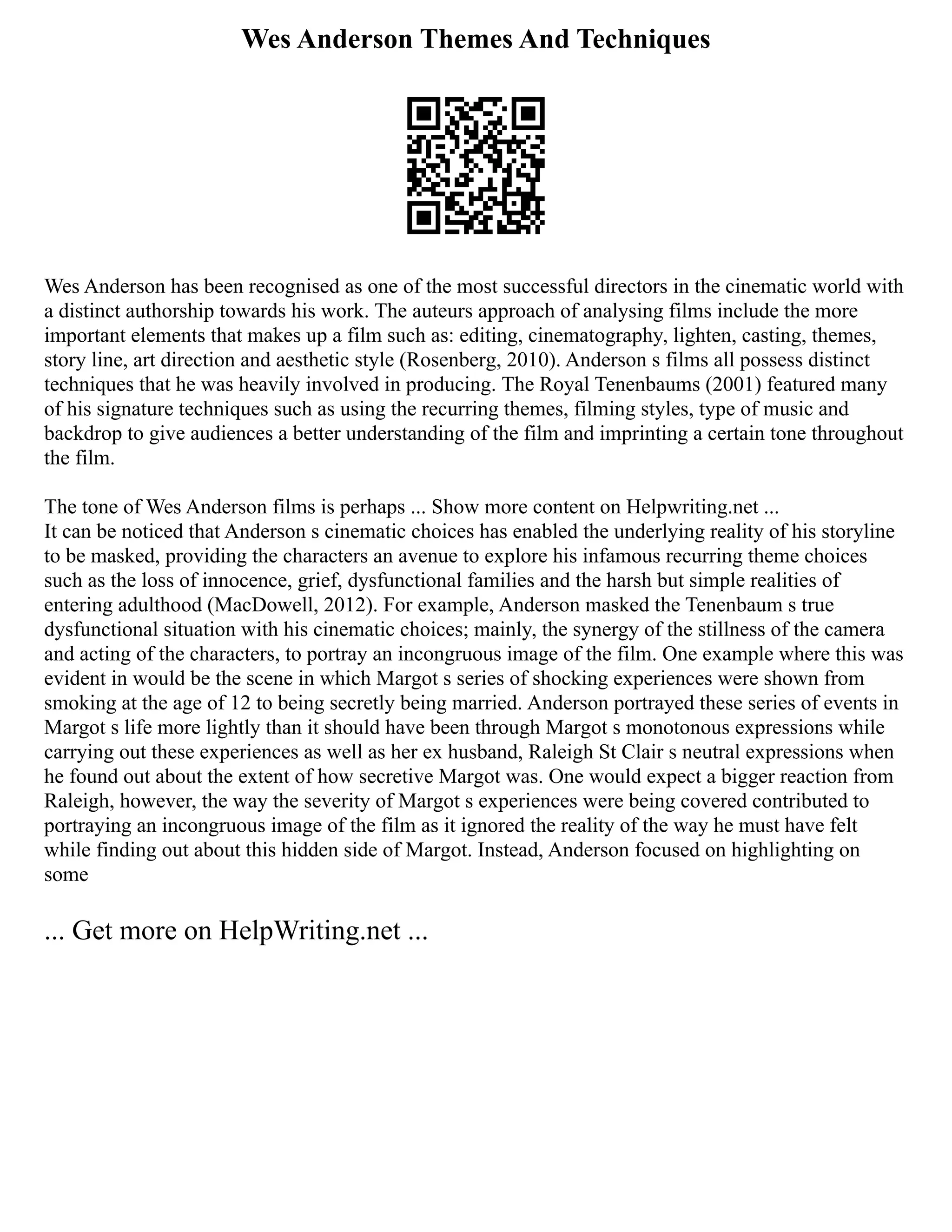 Wes Anderson Themes And Techniques
Wes Anderson has been recognised as one of the most successful directors in the cinematic world with
a distinct authorship towards his work. The auteurs approach of analysing films include the more
important elements that makes up a film such as: editing, cinematography, lighten, casting, themes,
story line, art direction and aesthetic style (Rosenberg, 2010). Anderson s films all possess distinct
techniques that he was heavily involved in producing. The Royal Tenenbaums (2001) featured many
of his signature techniques such as using the recurring themes, filming styles, type of music and
backdrop to give audiences a better understanding of the film and imprinting a certain tone throughout
the film.
The tone of Wes Anderson films is perhaps ... Show more content on Helpwriting.net ...
It can be noticed that Anderson s cinematic choices has enabled the underlying reality of his storyline
to be masked, providing the characters an avenue to explore his infamous recurring theme choices
such as the loss of innocence, grief, dysfunctional families and the harsh but simple realities of
entering adulthood (MacDowell, 2012). For example, Anderson masked the Tenenbaum s true
dysfunctional situation with his cinematic choices; mainly, the synergy of the stillness of the camera
and acting of the characters, to portray an incongruous image of the film. One example where this was
evident in would be the scene in which Margot s series of shocking experiences were shown from
smoking at the age of 12 to being secretly being married. Anderson portrayed these series of events in
Margot s life more lightly than it should have been through Margot s monotonous expressions while
carrying out these experiences as well as her ex husband, Raleigh St Clair s neutral expressions when
he found out about the extent of how secretive Margot was. One would expect a bigger reaction from
Raleigh, however, the way the severity of Margot s experiences were being covered contributed to
portraying an incongruous image of the film as it ignored the reality of the way he must have felt
while finding out about this hidden side of Margot. Instead, Anderson focused on highlighting on
some
... Get more on HelpWriting.net ...
 
