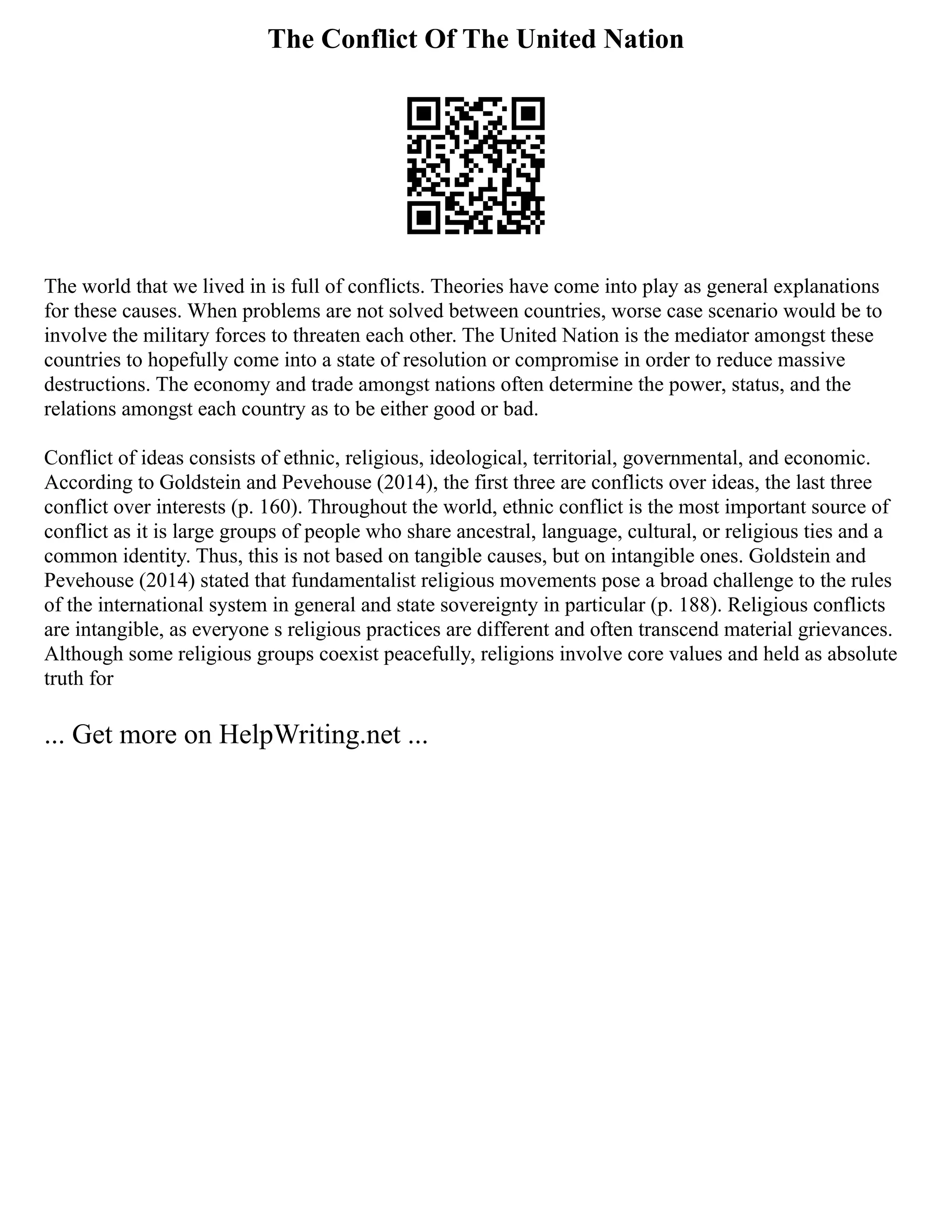 The Conflict Of The United Nation
The world that we lived in is full of conflicts. Theories have come into play as general explanations
for these causes. When problems are not solved between countries, worse case scenario would be to
involve the military forces to threaten each other. The United Nation is the mediator amongst these
countries to hopefully come into a state of resolution or compromise in order to reduce massive
destructions. The economy and trade amongst nations often determine the power, status, and the
relations amongst each country as to be either good or bad.
Conflict of ideas consists of ethnic, religious, ideological, territorial, governmental, and economic.
According to Goldstein and Pevehouse (2014), the first three are conflicts over ideas, the last three
conflict over interests (p. 160). Throughout the world, ethnic conflict is the most important source of
conflict as it is large groups of people who share ancestral, language, cultural, or religious ties and a
common identity. Thus, this is not based on tangible causes, but on intangible ones. Goldstein and
Pevehouse (2014) stated that fundamentalist religious movements pose a broad challenge to the rules
of the international system in general and state sovereignty in particular (p. 188). Religious conflicts
are intangible, as everyone s religious practices are different and often transcend material grievances.
Although some religious groups coexist peacefully, religions involve core values and held as absolute
truth for
... Get more on HelpWriting.net ...
 