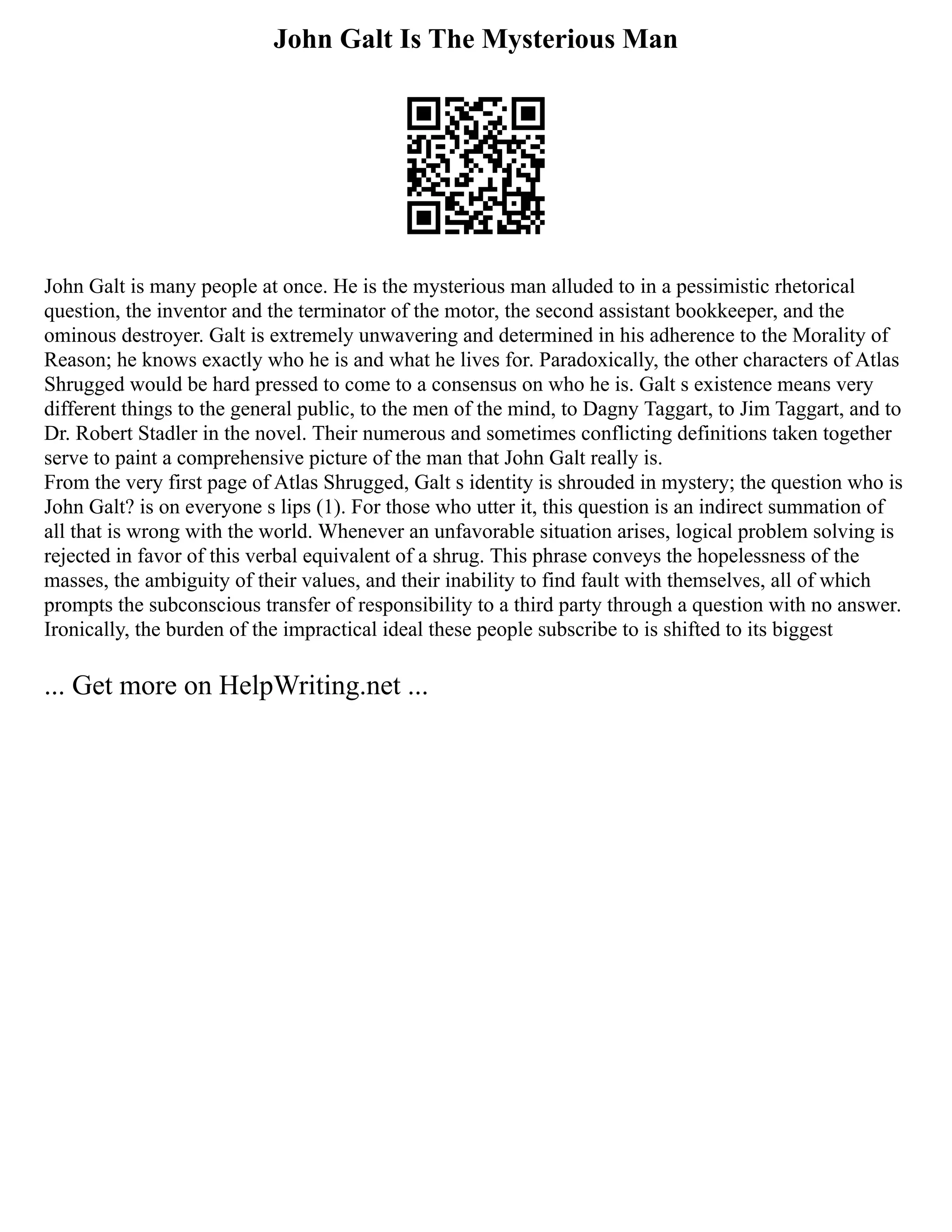 John Galt Is The Mysterious Man
John Galt is many people at once. He is the mysterious man alluded to in a pessimistic rhetorical
question, the inventor and the terminator of the motor, the second assistant bookkeeper, and the
ominous destroyer. Galt is extremely unwavering and determined in his adherence to the Morality of
Reason; he knows exactly who he is and what he lives for. Paradoxically, the other characters of Atlas
Shrugged would be hard pressed to come to a consensus on who he is. Galt s existence means very
different things to the general public, to the men of the mind, to Dagny Taggart, to Jim Taggart, and to
Dr. Robert Stadler in the novel. Their numerous and sometimes conflicting definitions taken together
serve to paint a comprehensive picture of the man that John Galt really is.
From the very first page of Atlas Shrugged, Galt s identity is shrouded in mystery; the question who is
John Galt? is on everyone s lips (1). For those who utter it, this question is an indirect summation of
all that is wrong with the world. Whenever an unfavorable situation arises, logical problem solving is
rejected in favor of this verbal equivalent of a shrug. This phrase conveys the hopelessness of the
masses, the ambiguity of their values, and their inability to find fault with themselves, all of which
prompts the subconscious transfer of responsibility to a third party through a question with no answer.
Ironically, the burden of the impractical ideal these people subscribe to is shifted to its biggest
... Get more on HelpWriting.net ...
 
