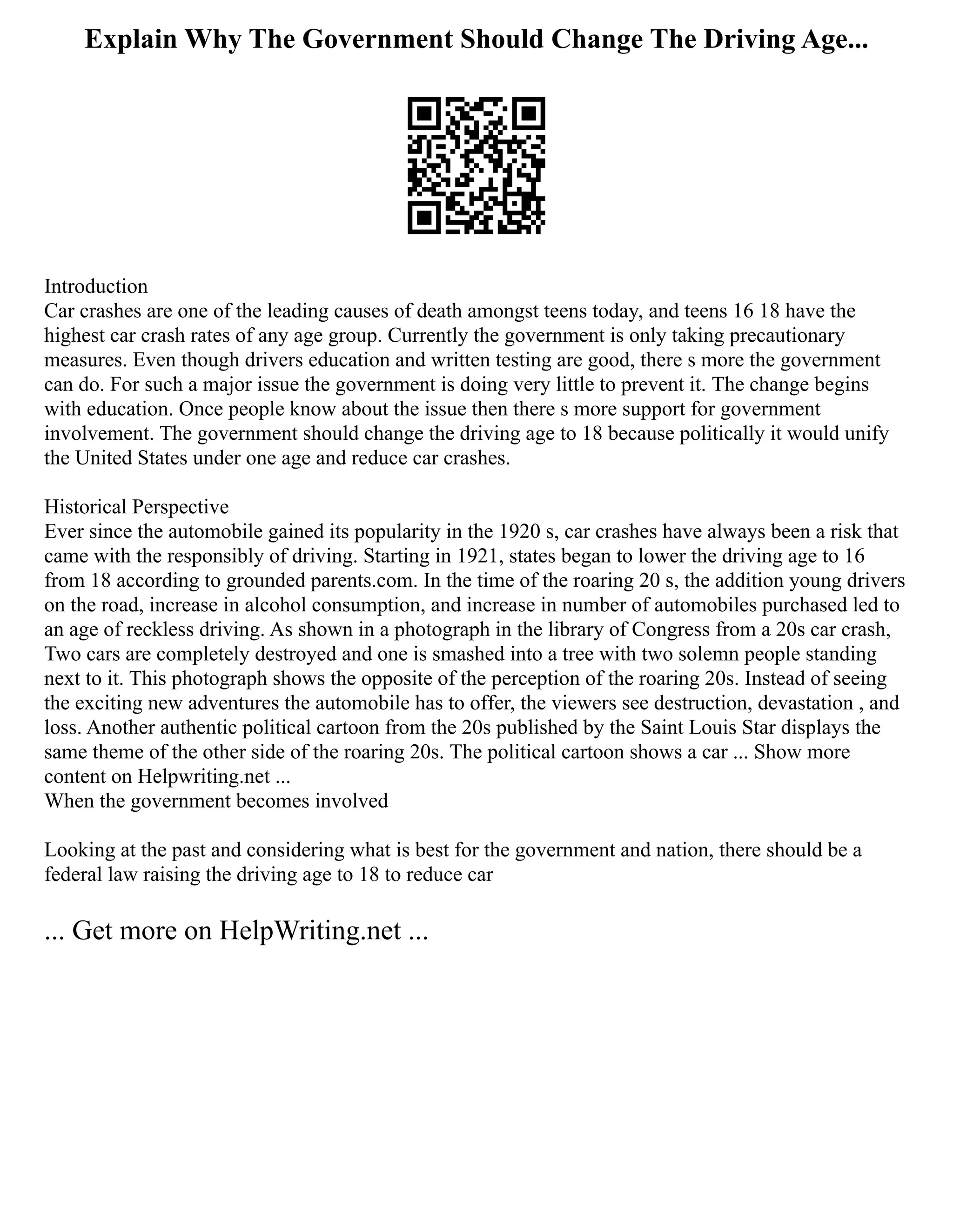 Explain Why The Government Should Change The Driving Age...
Introduction
Car crashes are one of the leading causes of death amongst teens today, and teens 16 18 have the
highest car crash rates of any age group. Currently the government is only taking precautionary
measures. Even though drivers education and written testing are good, there s more the government
can do. For such a major issue the government is doing very little to prevent it. The change begins
with education. Once people know about the issue then there s more support for government
involvement. The government should change the driving age to 18 because politically it would unify
the United States under one age and reduce car crashes.
Historical Perspective
Ever since the automobile gained its popularity in the 1920 s, car crashes have always been a risk that
came with the responsibly of driving. Starting in 1921, states began to lower the driving age to 16
from 18 according to grounded parents.com. In the time of the roaring 20 s, the addition young drivers
on the road, increase in alcohol consumption, and increase in number of automobiles purchased led to
an age of reckless driving. As shown in a photograph in the library of Congress from a 20s car crash,
Two cars are completely destroyed and one is smashed into a tree with two solemn people standing
next to it. This photograph shows the opposite of the perception of the roaring 20s. Instead of seeing
the exciting new adventures the automobile has to offer, the viewers see destruction, devastation , and
loss. Another authentic political cartoon from the 20s published by the Saint Louis Star displays the
same theme of the other side of the roaring 20s. The political cartoon shows a car ... Show more
content on Helpwriting.net ...
When the government becomes involved
Looking at the past and considering what is best for the government and nation, there should be a
federal law raising the driving age to 18 to reduce car
... Get more on HelpWriting.net ...
 