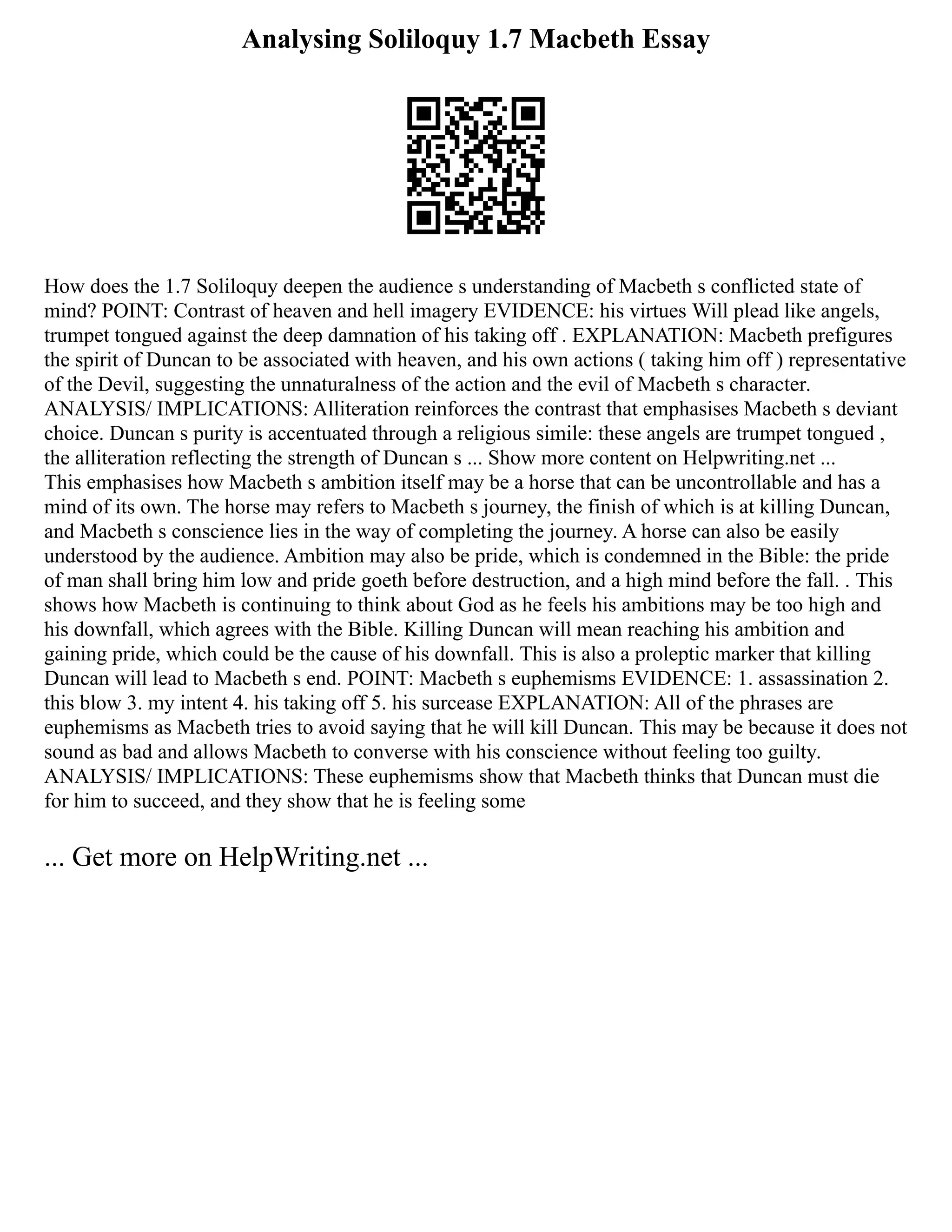 Analysing Soliloquy 1.7 Macbeth Essay
How does the 1.7 Soliloquy deepen the audience s understanding of Macbeth s conflicted state of
mind? POINT: Contrast of heaven and hell imagery EVIDENCE: his virtues Will plead like angels,
trumpet tongued against the deep damnation of his taking off . EXPLANATION: Macbeth prefigures
the spirit of Duncan to be associated with heaven, and his own actions ( taking him off ) representative
of the Devil, suggesting the unnaturalness of the action and the evil of Macbeth s character.
ANALYSIS/ IMPLICATIONS: Alliteration reinforces the contrast that emphasises Macbeth s deviant
choice. Duncan s purity is accentuated through a religious simile: these angels are trumpet tongued ,
the alliteration reflecting the strength of Duncan s ... Show more content on Helpwriting.net ...
This emphasises how Macbeth s ambition itself may be a horse that can be uncontrollable and has a
mind of its own. The horse may refers to Macbeth s journey, the finish of which is at killing Duncan,
and Macbeth s conscience lies in the way of completing the journey. A horse can also be easily
understood by the audience. Ambition may also be pride, which is condemned in the Bible: the pride
of man shall bring him low and pride goeth before destruction, and a high mind before the fall. . This
shows how Macbeth is continuing to think about God as he feels his ambitions may be too high and
his downfall, which agrees with the Bible. Killing Duncan will mean reaching his ambition and
gaining pride, which could be the cause of his downfall. This is also a proleptic marker that killing
Duncan will lead to Macbeth s end. POINT: Macbeth s euphemisms EVIDENCE: 1. assassination 2.
this blow 3. my intent 4. his taking off 5. his surcease EXPLANATION: All of the phrases are
euphemisms as Macbeth tries to avoid saying that he will kill Duncan. This may be because it does not
sound as bad and allows Macbeth to converse with his conscience without feeling too guilty.
ANALYSIS/ IMPLICATIONS: These euphemisms show that Macbeth thinks that Duncan must die
for him to succeed, and they show that he is feeling some
... Get more on HelpWriting.net ...
 