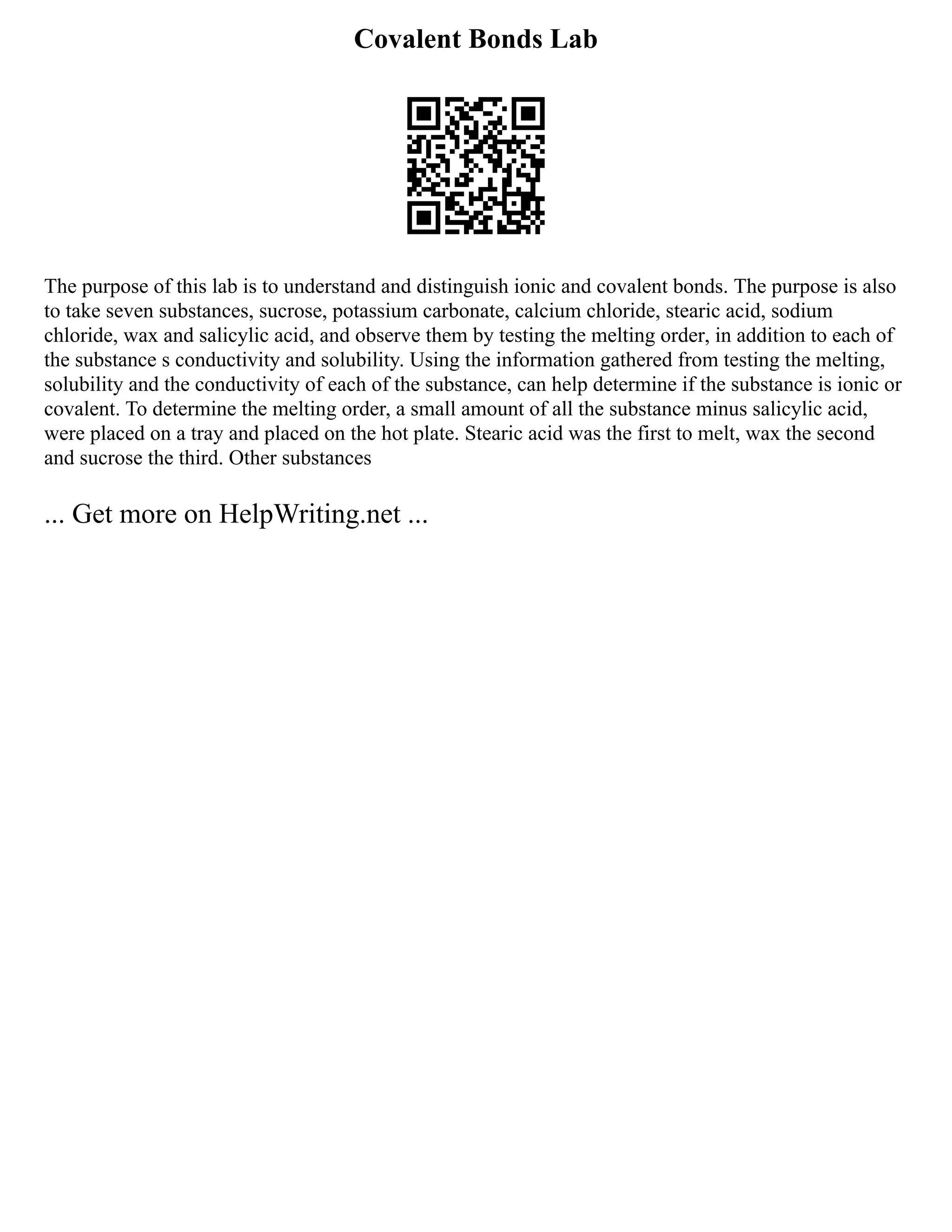 Covalent Bonds Lab
The purpose of this lab is to understand and distinguish ionic and covalent bonds. The purpose is also
to take seven substances, sucrose, potassium carbonate, calcium chloride, stearic acid, sodium
chloride, wax and salicylic acid, and observe them by testing the melting order, in addition to each of
the substance s conductivity and solubility. Using the information gathered from testing the melting,
solubility and the conductivity of each of the substance, can help determine if the substance is ionic or
covalent. To determine the melting order, a small amount of all the substance minus salicylic acid,
were placed on a tray and placed on the hot plate. Stearic acid was the first to melt, wax the second
and sucrose the third. Other substances
... Get more on HelpWriting.net ...
 