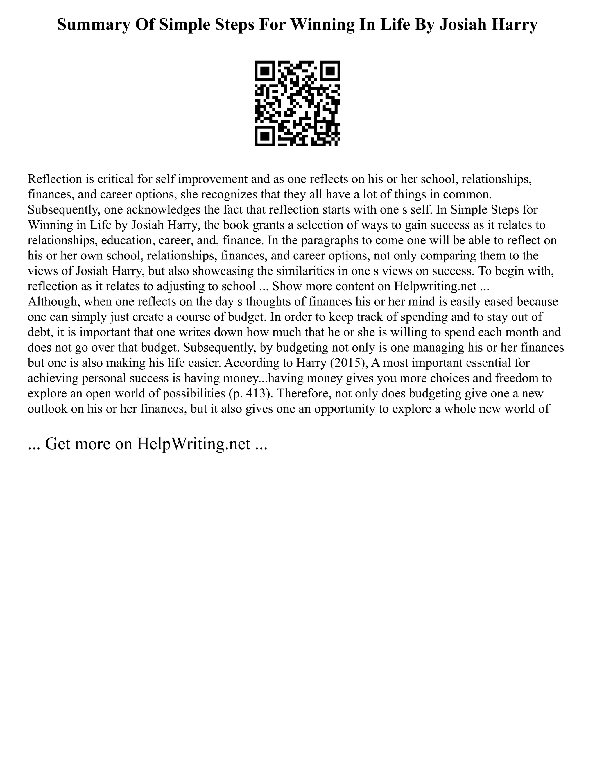 Summary Of Simple Steps For Winning In Life By Josiah Harry
Reflection is critical for self improvement and as one reflects on his or her school, relationships,
finances, and career options, she recognizes that they all have a lot of things in common.
Subsequently, one acknowledges the fact that reflection starts with one s self. In Simple Steps for
Winning in Life by Josiah Harry, the book grants a selection of ways to gain success as it relates to
relationships, education, career, and, finance. In the paragraphs to come one will be able to reflect on
his or her own school, relationships, finances, and career options, not only comparing them to the
views of Josiah Harry, but also showcasing the similarities in one s views on success. To begin with,
reflection as it relates to adjusting to school ... Show more content on Helpwriting.net ...
Although, when one reflects on the day s thoughts of finances his or her mind is easily eased because
one can simply just create a course of budget. In order to keep track of spending and to stay out of
debt, it is important that one writes down how much that he or she is willing to spend each month and
does not go over that budget. Subsequently, by budgeting not only is one managing his or her finances
but one is also making his life easier. According to Harry (2015), A most important essential for
achieving personal success is having money...having money gives you more choices and freedom to
explore an open world of possibilities (p. 413). Therefore, not only does budgeting give one a new
outlook on his or her finances, but it also gives one an opportunity to explore a whole new world of
... Get more on HelpWriting.net ...
 