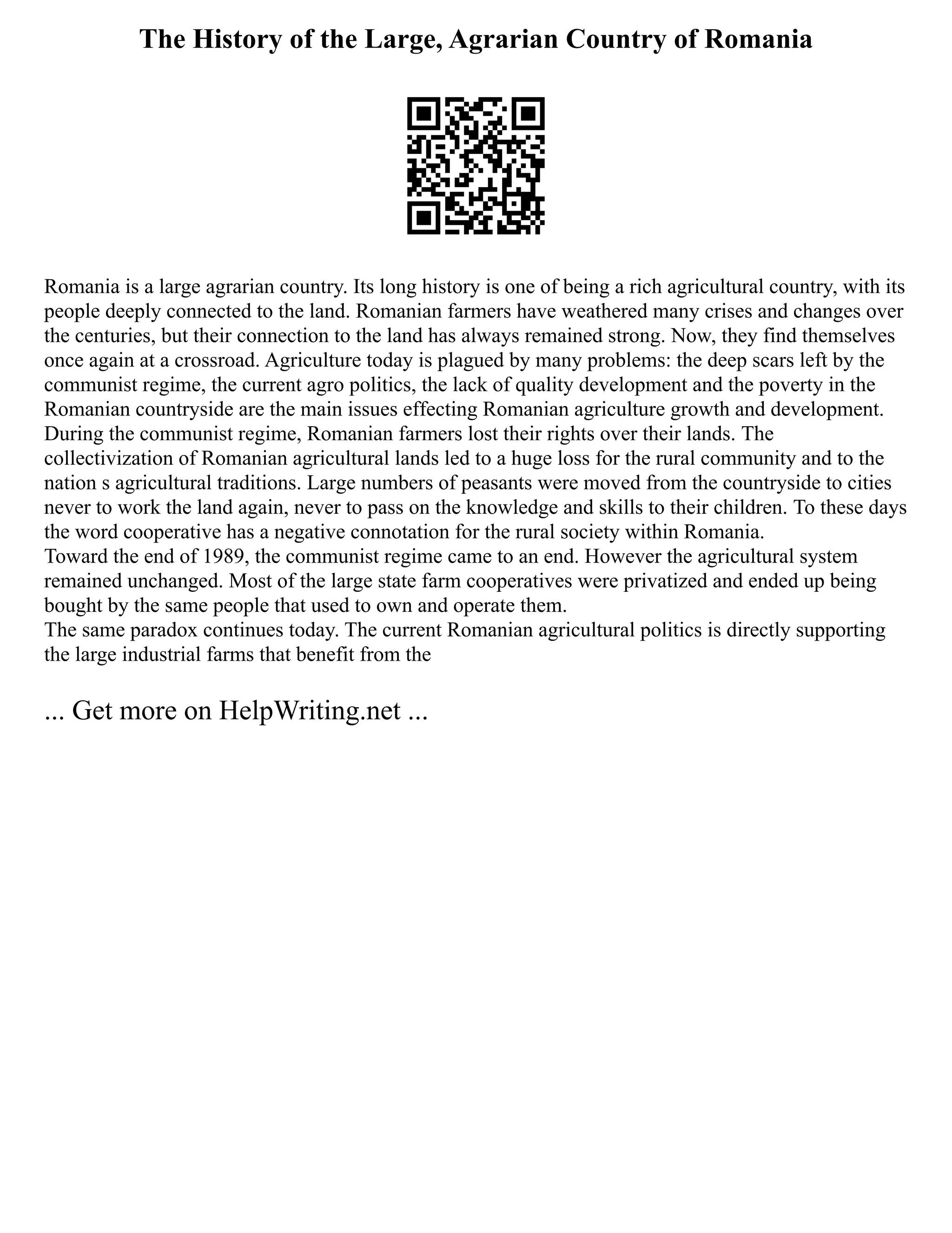 The History of the Large, Agrarian Country of Romania
Romania is a large agrarian country. Its long history is one of being a rich agricultural country, with its
people deeply connected to the land. Romanian farmers have weathered many crises and changes over
the centuries, but their connection to the land has always remained strong. Now, they find themselves
once again at a crossroad. Agriculture today is plagued by many problems: the deep scars left by the
communist regime, the current agro politics, the lack of quality development and the poverty in the
Romanian countryside are the main issues effecting Romanian agriculture growth and development.
During the communist regime, Romanian farmers lost their rights over their lands. The
collectivization of Romanian agricultural lands led to a huge loss for the rural community and to the
nation s agricultural traditions. Large numbers of peasants were moved from the countryside to cities
never to work the land again, never to pass on the knowledge and skills to their children. To these days
the word cooperative has a negative connotation for the rural society within Romania.
Toward the end of 1989, the communist regime came to an end. However the agricultural system
remained unchanged. Most of the large state farm cooperatives were privatized and ended up being
bought by the same people that used to own and operate them.
The same paradox continues today. The current Romanian agricultural politics is directly supporting
the large industrial farms that benefit from the
... Get more on HelpWriting.net ...
 