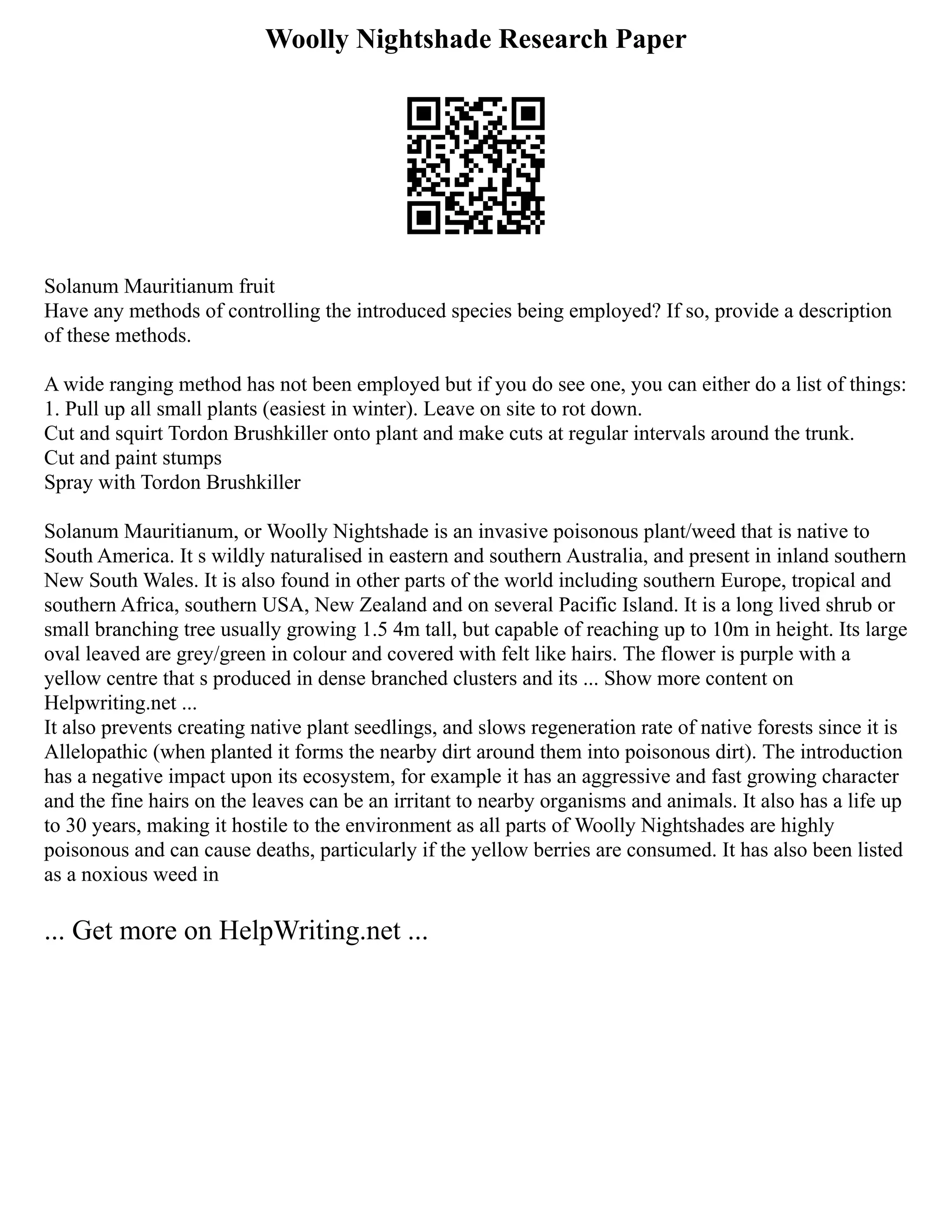 Woolly Nightshade Research Paper
Solanum Mauritianum fruit
Have any methods of controlling the introduced species being employed? If so, provide a description
of these methods.
A wide ranging method has not been employed but if you do see one, you can either do a list of things:
1. Pull up all small plants (easiest in winter). Leave on site to rot down.
Cut and squirt Tordon Brushkiller onto plant and make cuts at regular intervals around the trunk.
Cut and paint stumps
Spray with Tordon Brushkiller
Solanum Mauritianum, or Woolly Nightshade is an invasive poisonous plant/weed that is native to
South America. It s wildly naturalised in eastern and southern Australia, and present in inland southern
New South Wales. It is also found in other parts of the world including southern Europe, tropical and
southern Africa, southern USA, New Zealand and on several Pacific Island. It is a long lived shrub or
small branching tree usually growing 1.5 4m tall, but capable of reaching up to 10m in height. Its large
oval leaved are grey/green in colour and covered with felt like hairs. The flower is purple with a
yellow centre that s produced in dense branched clusters and its ... Show more content on
Helpwriting.net ...
It also prevents creating native plant seedlings, and slows regeneration rate of native forests since it is
Allelopathic (when planted it forms the nearby dirt around them into poisonous dirt). The introduction
has a negative impact upon its ecosystem, for example it has an aggressive and fast growing character
and the fine hairs on the leaves can be an irritant to nearby organisms and animals. It also has a life up
to 30 years, making it hostile to the environment as all parts of Woolly Nightshades are highly
poisonous and can cause deaths, particularly if the yellow berries are consumed. It has also been listed
as a noxious weed in
... Get more on HelpWriting.net ...
 