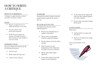 HOW TO WRITE
A CRITIQUE
WHAT IS A CRITIQUE? SUMMARY Are the article and the evidence still
valid or are they outdated, leading to
an invalid conclusion?
A critique is a paper that gives a critical
assessment of a book or article.
Summarize the author’s purpose and main
points/evidence cited that are used for
back up.
Was the author successful in making
his/her point?STEPS
REVIEW & EVALUATEBegin by reading the book or
article and annotate as you read. To critically review the piece, ask the
following questions:
CONCLUSION
Note the author’s main
point/thesis statement.
Wrap up by:
What are the credentials/areas of
expertise of the author? Stating whether you agree with
the author.Divide the book/article into
sections of thought and write a
brief summary of each thought in
your own words.
Did the author use appropriate
methods to gather the evidence? Back up your decisions by stating
your reasons.
Was the evidence used by the author
accurate? Give a general opinion of the
work.INTRODUCTION
Does the author’s use and
interpretation of this evidence lead
the reader to the same conclusion?
Start your critique with sentences giving
the following information:
Author’s name
Did the author build a logical
argument?Book/Article title and source
Is there other evidence that would
support a counter-argument?
Author’s thesis statement
.
 