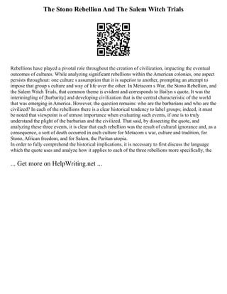 The Stono Rebellion And The Salem Witch Trials
Rebellions have played a pivotal role throughout the creation of civilization, impacting the eventual
outcomes of cultures. While analyzing significant rebellions within the American colonies, one aspect
persists throughout: one culture s assumption that it is superior to another, prompting an attempt to
impose that group s culture and way of life over the other. In Metacom s War, the Stono Rebellion, and
the Salem Witch Trials, that common theme is evident and corresponds to Bailyn s quote, It was the
intermingling of [barbarity] and developing civilization that is the central characteristic of the world
that was emerging in America. However, the question remains: who are the barbarians and who are the
civilized? In each of the rebellions there is a clear historical tendency to label groups; indeed, it must
be noted that viewpoint is of utmost importance when evaluating such events, if one is to truly
understand the plight of the barbarian and the civilized. That said, by dissecting the quote, and
analyzing these three events, it is clear that each rebellion was the result of cultural ignorance and, as a
consequence, a sort of death occurred in each culture for Metacom s war, culture and tradition, for
Stono, African freedom, and for Salem, the Puritan utopia.
In order to fully comprehend the historical implications, it is necessary to first discuss the language
which the quote uses and analyze how it applies to each of the three rebellions more specifically, the
... Get more on HelpWriting.net ...
 