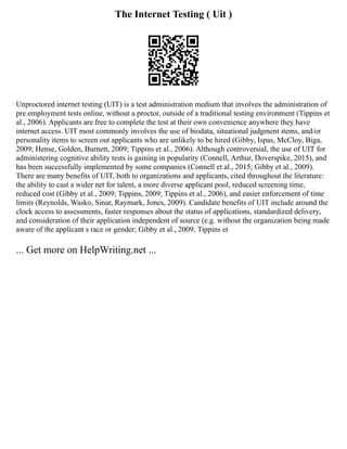 The Internet Testing ( Uit )
Unproctored internet testing (UIT) is a test administration medium that involves the administration of
pre employment tests online, without a proctor, outside of a traditional testing environment (Tippins et
al., 2006). Applicants are free to complete the test at their own convenience anywhere they have
internet access. UIT most commonly involves the use of biodata, situational judgment items, and/or
personality items to screen out applicants who are unlikely to be hired (Gibby, Ispas, McCloy, Biga,
2009; Hense, Golden, Burnett, 2009; Tippins et al., 2006). Although controversial, the use of UIT for
administering cognitive ability tests is gaining in popularity (Connell, Arthur, Doverspike, 2015), and
has been successfully implemented by some companies (Connell et al., 2015; Gibby et al., 2009).
There are many benefits of UIT, both to organizations and applicants, cited throughout the literature:
the ability to cast a wider net for talent, a more diverse applicant pool, reduced screening time,
reduced cost (Gibby et al., 2009; Tippins, 2009; Tippins et al., 2006), and easier enforcement of time
limits (Reynolds, Wasko, Sinar, Raymark, Jones, 2009). Candidate benefits of UIT include around the
clock access to assessments, faster responses about the status of applications, standardized delivery,
and consideration of their application independent of source (e.g. without the organization being made
aware of the applicant s race or gender; Gibby et al., 2009; Tippins et
... Get more on HelpWriting.net ...
 