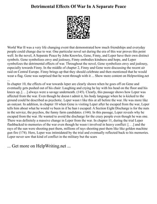 Detrimental Effects Of War In A Separate Peace
World War II was a very life changing event that demonstrated how much friendships and everyday
people could change due to war. One particular novel set during the era of this war proves this point
well. In the novel, A Separate Peace by John Knowles, Gene, Finny, and Leper have their own distinct
symbols. Gene symbolizes envy and jealousy, Finny embodies kindness and hope, and Leper
symbolizes the detrimental effects of war. Throughout the novel, Gene symbolizes envy and jealousy,
especially towards Finny. In the middle of chapter 2, Finny and Gene were discussing the recent air
raid on Central Europe. Finny brings up that they should celebrate and then mentioned that he would
wear a flag. Gene was surprised that he went through with it ... Show more content on Helpwriting.net
...
In chapter 10, the effects of war towards leper are clearly shown when he goes off on Gene and
eventually gets pushed out of his chair: Laughing and crying he lay with his head on the floor and his
knees up, [. . .] always were a savage underneath. (145). Clearly, this passage shows how Leper was
affected from the war. Even though he doesn t admit it, his body language when he is kicked to the
ground could be described as psychotic. Leper wasn t like this at all before the war. He was more like
an outcast. In addition, in chapter 10 when Gene is visiting Leper after he escaped from the war, Leper
tells him about what he would ve been in if he han t escaped: A Section Eight Discharge is for the nuts
in the service, the psychos, the funny farm candidates. (144). In this passage, Leper reveals why he
escaped from the war. He wanted to avoid the discharge for the crazy people even though he was one.
There was definitely a massive change in Leper from the war. In chapter 11, during the trial Leper
flashbacked to memories of the war even though he wasn t involved in heavy conflict: [. . .] and the
rays of the sun were shooting past them, millions of rays shooting past them like like golden machine
gun fire (174). Here, Leper was intimidated by the trial and eventually reflected back to his memories.
Leper never saw that kind of conflict in the military but the scars
... Get more on HelpWriting.net ...
 