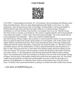 U116 TMA01
U116:TMA.1. Understanding environment. Q.1. Environment is the surroundings and influences upon
things including humans. These are many things happening individually or all at once. E.g. Light,
temperature, water and interactions (other living things). Looking further, it has become popular to
find that after the Sun, Moon and Stars the largest influence is us (human beings). Wasting is
something we re all fond of doing; it has become a very popular issue in my city. Whether arising
from lack of time to consume, or greed driven. The council is stopping land fill, and having household
waste collected in groups i.e. Glass, metal, food waste, plastic and paper. This assures quick delivery
to recycling plants to be materially ... Show more content on Helpwriting.net ...
Jobs and Economy. Putting a higher value on nature is a step towards the creation of a green economy.
Jobs are created on better terms locally and the people can work together, with a better cleaner water
supply. Publicity and Professional relay. These issues put particular areas on the map, flushing them
with professional developers and analysts, relaying the area around the globe. (c). This plan is said to
sustainable, because once the outside parties, investors and professionals have put the processes in
place or order. These processes have to then teach to the ordinary people and locals making sure the
work can continue. The concerns with this strategy would be the education of the people around the
sites and at schools, i.e. the interpretation of the message determined by different monies and pay
values. The communication of the facts and figures in relation to the rest of the world and the meeting
of targets. Also the desire of the peoples looking still to profit from the original issue. (d). This article
is taken from the guardian in London and would probably have been written for the purposes of
publicity and enlightenment. It would have been written to make people aware of the area and its
issues. To analyse what is good and bad about it, putting it in context with other similar issues around
... Get more on HelpWriting.net ...
 