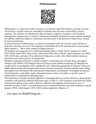 Inflammation
Inflammation is a rapid and complex reaction to an injurious agent that initiates a cascade of events
which lead to vascular responses, neutrophil recruitment and activation, and multiple systemic
reactions. The initiation of inflammation after an insult is exudation. Exudation is the localized
hemodynamic changes that are critical to subsequent neutrophil emigration because selectin mediated,
low affinity, endothelial adhesive interactions can only occur in the presence of shear forces exerted
by hemoconcentration.
A critical function of inflammation is to deliver neutrophils to the site of insult so the initiation of
leukocyte activation can occur. The migration of neutrophils from the intravascular to extravascular
space requires a ... Show more content on Helpwriting.net ...
All integrins are composed of two linked polypeptide chains, α and β. The β2 integrins are called
CD11/CD18 where CD11 refers to the α chain and CD18 refers to the β2 subunit (Kumar et al, 2005).
CD11/CD18 play a primary roll in adhesion of leukocytes to other cells which mediates leukocyte
attachment and extravasation or transmigration.
Binding of signaling molecules to surface receptors on the leukocytes activates them and triggers
changes in the affinity of β2 integrins that are present on their plasma membranes. β2 integrins are
recognized by counterligands on the endothelial cells. Following engagement of integrins, leukocytes
tightly adheren using both integrins and selectins, become transiently arrested, undergo shape change,
and migrate from the blood to the extravascular inflammatory environment. To complete the process
of transmigration, neutrophils require chemoattractants to direct neutrophils to specific areas of
inflammation to eliminate the offending agent.
The importance of integrin mediated adhesion to neutrophil delivery and host defense is demonstrated
in patients with leukocyte adhesion deficiency type 1 (LAD 1). LAD syndromes result from the failure
of innate host defences that result in defective adhesion and targeting of leukocytes to sites of
microbial invasion. LAD 1 is an autosomal recessive immunodeficiency caused by mutations is the β2
integrin, CD18, which impairs CD11/CD18 surface expression. Absence of
... Get more on HelpWriting.net ...
 