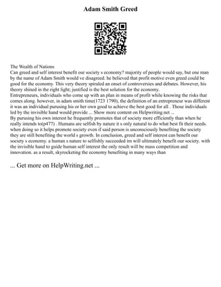 Adam Smith Greed
The Wealth of Nations
Can greed and self interest benefit our society s economy? majority of people would say, but one man
by the name of Adam Smith would ve disagreed. he believed that profit motive even greed could be
good for the economy. This very theory spiraled an onset of controversies and debates. However, his
theory shined in the right light; justified is the best solution for the economy.
Entrepreneurs, individuals who come up with an plan in means of profit while knowing the risks that
comes along. however, in adam smith time(1723 1790), the definition of an entrepreneur was different
it was an individual purusing his or her own good to achieve the best good for all . Those individuals
led by the invisible hand would provide ... Show more content on Helpwriting.net ...
By purusing his own interest he frequently promotes that of society more efficiently than when he
really intends to(p477) . Humans are selfish by nature it s only natural to do what best fit their needs.
when doing so it helps promote society even if said person is unconsciously benefiting the society
they are still benefiting the world s growth. In conclusion, greed and self interest can benefit our
society s economy. a human s nature to selfishly succeeded im will ultimately benefit our society. with
the invisible hand to guide human self interest the only result will be mass competition and
innovation. as a result, skyrocketing the economy benefiting in many ways than
... Get more on HelpWriting.net ...
 