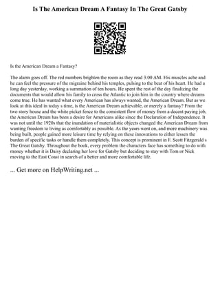 Is The American Dream A Fantasy In The Great Gatsby
Is the American Dream a Fantasy?
The alarm goes off. The red numbers brighten the room as they read 3:00 AM. His muscles ache and
he can feel the pressure of the migraine behind his temples, pulsing to the beat of his heart. He had a
long day yesterday, working a summation of ten hours. He spent the rest of the day finalizing the
documents that would allow his family to cross the Atlantic to join him in the country where dreams
come true. He has wanted what every American has always wanted, the American Dream. But as we
look at this ideal in today s time, is the American Dream achievable, or merely a fantasy? From the
two story house and the white picket fence to the consistent flow of money from a decent paying job,
the American Dream has been a desire for Americans alike since the Declaration of Independence. It
was not until the 1920s that the inundation of materialistic objects changed the American Dream from
wanting freedom to living as comfortably as possible. As the years went on, and more machinery was
being built, people gained more leisure time by relying on these innovations to either lessen the
burden of specific tasks or handle them completely. This concept is prominent in F. Scott Fitzgerald s
The Great Gatsby. Throughout the book, every problem the characters face has something to do with
money whether it is Daisy declaring her love for Gatsby but deciding to stay with Tom or Nick
moving to the East Coast in search of a better and more comfortable life.
... Get more on HelpWriting.net ...
 