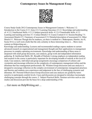 Contemporary Issues In Management Essay
Course Study Guide 2012 Contemporary Issues in Management Contents 1. Welcome 3 2.
Introduction to the Course 4 2.1 Aims 4 2.2 Learning Outcomes 4 2.2.1 Knowledge and understanding
of: 4 2.2.2 Intellectual Skills: 4 2.2.3 Subject practical skills: 4 2.2.4 Transferable skills: 4 2.3
Learning and teaching activities 4 3. Contact Details 5 4. Course Content 6 4.1 Session Reading 7 5.
Assessment Details 8 5.1 Summary of assessment 8 5.2 Detailed description of assessment 8 6. Other
Details 9 1. Welcome Though this be madness, yet there is method in t. Shakespeare, Hamlet, Act II,
Scene II It is a well worn cliché that the only certainty in these interesting times is ... Show more
content on Helpwriting.net ...
Knowledge and understanding: Lectures and recommended readings expose students to current
advanced research on organizational and management thought and their applications to management
processes in complex operating environments. Knowledge and understanding of these areas is
deepened with small group discussion, case analysis, group work and independent information
gathering. B. Intellectual Skills: B1. Breadth of Outlook A strong emphasis on independent reading
and research in the course is particularly important for developing breadth of outlook at this level of
study. Case analysis, individual and group assignments encourage comparison of cultures and
viewpoints and encourage reflection on the complexity of contemporary management milieu and the
dilemmas that face management professionals. B2. Wisdom Group discussion and case analysis is
designed to encourage reflection on the complex environment of contemporary management practices
and theories and students own experiences and judgement in the face of challenging scenarios and
dilemmas. B3. Personal Effectiveness Group discussion and case analyses are guided by tutors
sensitive to participants comfort levels. Cases and discussion are designed to introduce increasingly
challenging concepts through the course. C. Subject Practical Skills: Seminar activities such as case
studies and discussion provide the bases for a deep understanding of the
... Get more on HelpWriting.net ...
 