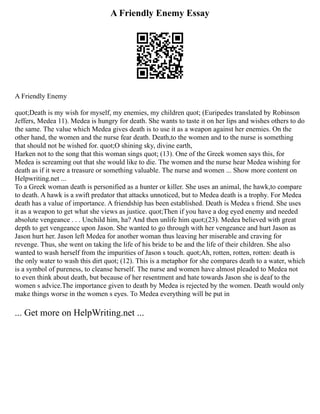 A Friendly Enemy Essay
A Friendly Enemy
quot;Death is my wish for myself, my enemies, my children quot; (Euripedes translated by Robinson
Jeffers, Medea 11). Medea is hungry for death. She wants to taste it on her lips and wishes others to do
the same. The value which Medea gives death is to use it as a weapon against her enemies. On the
other hand, the women and the nurse fear death. Death,to the women and to the nurse is something
that should not be wished for. quot;O shining sky, divine earth,
Harken not to the song that this woman sings quot; (13). One of the Greek women says this, for
Medea is screaming out that she would like to die. The women and the nurse hear Medea wishing for
death as if it were a treasure or something valuable. The nurse and women ... Show more content on
Helpwriting.net ...
To a Greek woman death is personified as a hunter or killer. She uses an animal, the hawk,to compare
to death. A hawk is a swift predator that attacks unnoticed, but to Medea death is a trophy. For Medea
death has a value of importance. A friendship has been established. Death is Medea s friend. She uses
it as a weapon to get what she views as justice. quot;Then if you have a dog eyed enemy and needed
absolute vengeance . . . Unchild him, ha? And then unlife him quot;(23). Medea believed with great
depth to get vengeance upon Jason. She wanted to go through with her vengeance and hurt Jason as
Jason hurt her. Jason left Medea for another woman thus leaving her miserable and craving for
revenge. Thus, she went on taking the life of his bride to be and the life of their children. She also
wanted to wash herself from the impurities of Jason s touch. quot;Ah, rotten, rotten, rotten: death is
the only water to wash this dirt quot; (12). This is a metaphor for she compares death to a water, which
is a symbol of pureness, to cleanse herself. The nurse and women have almost pleaded to Medea not
to even think about death, but because of her resentment and hate towards Jason she is deaf to the
women s advice.The importance given to death by Medea is rejected by the women. Death would only
make things worse in the women s eyes. To Medea everything will be put in
... Get more on HelpWriting.net ...
 