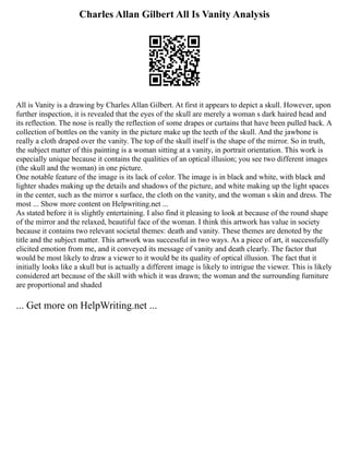 Charles Allan Gilbert All Is Vanity Analysis
All is Vanity is a drawing by Charles Allan Gilbert. At first it appears to depict a skull. However, upon
further inspection, it is revealed that the eyes of the skull are merely a woman s dark haired head and
its reflection. The nose is really the reflection of some drapes or curtains that have been pulled back. A
collection of bottles on the vanity in the picture make up the teeth of the skull. And the jawbone is
really a cloth draped over the vanity. The top of the skull itself is the shape of the mirror. So in truth,
the subject matter of this painting is a woman sitting at a vanity, in portrait orientation. This work is
especially unique because it contains the qualities of an optical illusion; you see two different images
(the skull and the woman) in one picture.
One notable feature of the image is its lack of color. The image is in black and white, with black and
lighter shades making up the details and shadows of the picture, and white making up the light spaces
in the center, such as the mirror s surface, the cloth on the vanity, and the woman s skin and dress. The
most ... Show more content on Helpwriting.net ...
As stated before it is slightly entertaining. I also find it pleasing to look at because of the round shape
of the mirror and the relaxed, beautiful face of the woman. I think this artwork has value in society
because it contains two relevant societal themes: death and vanity. These themes are denoted by the
title and the subject matter. This artwork was successful in two ways. As a piece of art, it successfully
elicited emotion from me, and it conveyed its message of vanity and death clearly. The factor that
would be most likely to draw a viewer to it would be its quality of optical illusion. The fact that it
initially looks like a skull but is actually a different image is likely to intrigue the viewer. This is likely
considered art because of the skill with which it was drawn; the woman and the surrounding furniture
are proportional and shaded
... Get more on HelpWriting.net ...
 