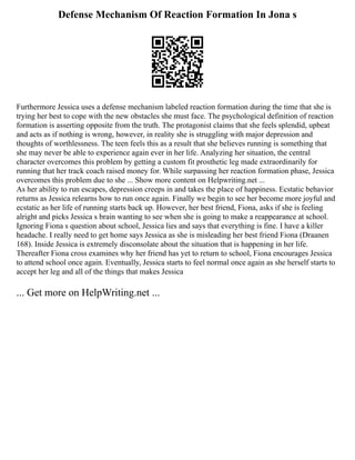 Defense Mechanism Of Reaction Formation In Jona s
Furthermore Jessica uses a defense mechanism labeled reaction formation during the time that she is
trying her best to cope with the new obstacles she must face. The psychological definition of reaction
formation is asserting opposite from the truth. The protagonist claims that she feels splendid, upbeat
and acts as if nothing is wrong, however, in reality she is struggling with major depression and
thoughts of worthlessness. The teen feels this as a result that she believes running is something that
she may never be able to experience again ever in her life. Analyzing her situation, the central
character overcomes this problem by getting a custom fit prosthetic leg made extraordinarily for
running that her track coach raised money for. While surpassing her reaction formation phase, Jessica
overcomes this problem due to she ... Show more content on Helpwriting.net ...
As her ability to run escapes, depression creeps in and takes the place of happiness. Ecstatic behavior
returns as Jessica relearns how to run once again. Finally we begin to see her become more joyful and
ecstatic as her life of running starts back up. However, her best friend, Fiona, asks if she is feeling
alright and picks Jessica s brain wanting to see when she is going to make a reappearance at school.
Ignoring Fiona s question about school, Jessica lies and says that everything is fine. I have a killer
headache. I really need to get home says Jessica as she is misleading her best friend Fiona (Draanen
168). Inside Jessica is extremely disconsolate about the situation that is happening in her life.
Thereafter Fiona cross examines why her friend has yet to return to school, Fiona encourages Jessica
to attend school once again. Eventually, Jessica starts to feel normal once again as she herself starts to
accept her leg and all of the things that makes Jessica
... Get more on HelpWriting.net ...
 
