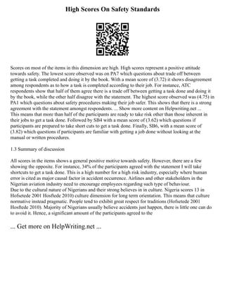 High Scores On Safety Standards
Scores on most of the items in this dimension are high. High scores represent a positive attitude
towards safety. The lowest score observed was on PA7 which questions about trade off between
getting a task completed and doing it by the book. With a mean score of (3.72) it shows disagreement
among respondents as to how a task is completed according to their job. For instance, ATC
respondents show that half of them agree there is a trade off between getting a task done and doing it
by the book, while the other half disagree with the statement. The highest score observed was (4.75) in
PA1 which questions about safety procedures making their job safer. This shows that there is a strong
agreement with the statement amongst respondents. ... Show more content on Helpwriting.net ...
This means that more than half of the participants are ready to take risk other than those inherent in
their jobs to get a task done. Followed by SB4 with a mean score of (3.62) which questions if
participants are prepared to take short cuts to get a task done. Finally, SB6, with a mean score of
(3.82) which questions if participants are familiar with getting a job done without looking at the
manual or written procedures.
1.3 Summary of discussion
All scores in the items shows a general positive motive towards safety. However, there are a few
showing the opposite. For instance, 34% of the participants agreed with the statement I will take
shortcuts to get a task done. This is a high number for a high risk industry, especially where human
error is cited as major causal factor in accident occurrence. Airlines and other stakeholders in the
Nigerian aviation industry need to encourage employees regarding such type of behaviour.
Due to the cultural nature of Nigerians and their strong believes in in culture. Nigeria scores 13 in
Hofsetede 2001 Hosftede 2010) culture dimension for long term orientation. This means that culture
normative instead pragmatic. People tend to exhibit great respect for traditions (Hofsetede 2001
Hosftede 2010). Majority of Nigerians usually believe accidents just happen, there is little one can do
to avoid it. Hence, a significant amount of the participants agreed to the
... Get more on HelpWriting.net ...
 