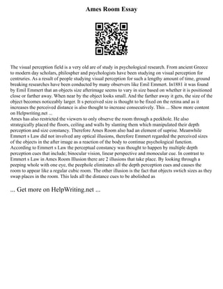 Ames Room Essay
The visual perception field is a very old are of study in psychological research. From ancient Greece
to modern day scholars, philospher and psychologists have been studying on visual perception for
centruries. As a result of people studying visual perception for such a lengthy amount of time, ground
breaking researches have been conducted by many observers like Emil Emmert. In1881 it was found
by Emil Emmert that an objects size afterimage seems to vary in size based on whether it is positioned
close or farther away. When near by the object looks small. And the farther away it gets, the size of the
object becomes noticeably larger. It s perceived size is thought to be fixed on the retina and as it
increases the perceived distance is also thought to increase consecutively. This ... Show more content
on Helpwriting.net ...
Ames has also restricted the viewers to only observe the room through a peekhole. He also
strategically placed the floors, ceiling and walls by slanting them which manipulated their depth
perception and size constancy. Therefore Ames Room also had an element of suprise. Meanwhile
Emmert s Law did not involved any optical illusions, therefore Emmert regarded the perceived sizes
of the objects in the after image as a reaction of the body to continue psychological function.
According to Emmert s Law the perceptual constancy was thought to happen by multiple depth
perception cues that include; binocular vision, linear perspective and monocular cue. In contrast to
Emmert s Law in Ames Room Illusion there are 2 illusions that take place. By looking through a
peeping whole with one eye, the peephole eliminates all the depth perception cues and causes the
room to appear like a regular cubic room. The other illusion is the fact that objects swtich sizes as they
swap places in the room. This leds all the distance cues to be abolished as
... Get more on HelpWriting.net ...
 