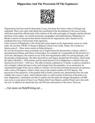 Hipparchus And The Precession Of The Equinoxes
Trigonometry has been used for thousands of years, but many don t know where it all began and
originated. There were many individuals that contributed to the development of this area of study,
which has created the official study of the relations of the sides and angles of triangles and the relevant
functions of any angles. As a Greek astronomer, geographer, and mathematician, Hipparchus of
Rhodes is known as the person that laid the framework for trigonometry and is famous for his
incidental discovery of precession of the equinoxes.
Little is known of Hipparchus s life, but he had a great impact on the trigonometry course we study
today. He was born 190 BC in Nicaea in Bithynia, which is now Iznik, Turkey. He is listed as a
famous man of ... Show more content on Helpwriting.net ...
He was the first person whose systematic use of trigonometry has documentary evidence, which is
presented from Ptolemy and Theon of Alexandria. For example, he is responsible for the division of a
circle into 360 degrees, the creation of one of the first trigonometric tables for solving triangles, and
the precepts of trigonometry. The table showed how each degree divided into 60 minutes, which made
the radius 360.60/2π = 3438 minutes and the chord function Crd of Hipparchus is related to the sine
function by (Crd 2a)/2 = 3438 sin a. The table of chords, explained in 12 books, is used as a method to
solve triangles without having to solve each triangle from first principles. As an astronomer, he
calculated the length of the year to within 6.5 minutes. He also discovered the precession of equinoxes
with a value of 46 degrees, which is fairly close to the modern number of 50.26 degrees. The
precession of the equinoxes, or the gradual shift in Earth s rotation axis, demonstrates how the earth
wobbles like a top as it spins, which indicates there is a shift in point of direction of the poles over
time. Hipparchus s calculations are able to explain why the north star changes throughout a 26,000
year cycle; at some point of time it was Thuban, Beta Ursae Majoris, and the Polaris star is the north
star now. In addition, he charted the sky with 850 stars and motions of the moon. These are
... Get more on HelpWriting.net ...
 