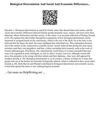 Biological Determinism And Social And Economic Differences...
Question 1. Biological determinism as stated by Gould, states that shared behavioral norms, and the
social and economic differences between human groups primarily races, classes, and sexes arise from
inherited, inborn distinctions and that society, in this sense, is an accurate reflection of biology (Gould,
p.52). He explains this idea further through his explanation of how biological determinism can be
measured or assigned based on the craniometry, which is the size of the skull, for at the time it was
believed that the larger the skull, the more intelligent that individual was. This explanation became
one of the earliest works connected to scientific racism. Gould, believed that during this time many
scientists used their own prejudices, and bias s when concluding their research, such as the work of
French anthropologist, Paul Broca, who stated that the small brains of women concluded that men
were to be regarded as more intelligent, as well as, above women, however, although women did
prove this prejudice to be wrong with their talents and their diplomas , they were still opposed by
numbers (Gould, p. 58). Biological determinism is, in its essence, a theory of limits for it states that
people who are at the bottom are basically biologically inferior, which is reflected in their social status
(Gould, p. 60). Both Darwin and Mendel contributed to biological determinism and scientific racism,
is that both opened the doors to new anthropological scientific
... Get more on HelpWriting.net ...
 