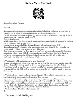 Barbara Norris Case Study
Barbara Norris Case Analysis
Synopsis
Barbara month into a management position of a unit that is Troubled she has had no experience in
managing a large units which included managing, scheduling and budgeting.
The unit is short staffed, stressed and there is a high turnover with a poor culture. Indicated by the 29
one to one that were requested page 2 top of 3.
Worst performing unit
John Frappewell (Nursing Director) needs her to turn this unit around and do it fast could be used as a
vote of confidence and a leverage point?
Management have enacted a hiring freeze and stopped all overtime across the EMU
Barbara has the benefit of knowing what good management looks likes with Betty Nolan her old
mentor people / ... Show more content on Helpwriting.net ...
Once the above measures are in place request new staff as a demonstrated measure of the hospitals
commitment to improve the GSU. 2. If unsuccessful seek clarification on the why the freeze is
imp[lace to communicate to the GSU team. 3. Confirm a date when this will be lifted and a
confirmation that GSU will be a priority once lifted.
2. What impact would regular meetings have on the culture?
frequent meetings to build culture is an important step however the goals of such meeting need to be
clearly define and the meeting agenda needs to be carefully managed and driven by Barbara.
They should include all members so a even split would be best ensure the meetings are kept short,
positive and inline with GSU goals in working to a solution, this will avoid the negativity from the
first meeting.
3. What other forms of acknowledgement could she employ? Reward and recognition would be an
excellent way to drive culture and performance at these meetings.
Announcement of a mentor program to ensure that new people are nurtured into the team.
Informal recognition on a day to day basis would do alot to drive and develop culture in the business
Seek advice from someone like Jennifer on the new technologies and / or bedside manner skills on
how to help develop the team. Use her ability and wiliness to help the other team members and
publicly acknowledge this to set a example for the rest of the team.
4. What should she tell her boss in her status report?
Her
... Get more on HelpWriting.net ...
 