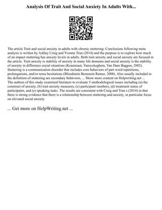 Analysis Of Trait And Social Anxiety In Adults With...
The article Trait and social anxiety in adults with chronic stuttering: Conclusions following meta
analysis is written by Ashley Craig and Yvonne Tran (2014) and the purpose is to explore how much
of an impact stuttering has anxiety levels in adults. Both trait anxiety and social anxiety are focused in
the article. Trait anxiety is stability of anxiety in many life domains and social anxiety is the stability
of anxiety in difference social situations (Kraaimaat, Vanryckeghem, Van Dam Baggen, 2002).
Stuttering is a communication disorder that includes core behaviors of part word repetitions,
prolongations, and/or tense hesitations (Bloodstein Bernstein Ratner, 2008). Also usually included in
the definition of stuttering are secondary behaviors, ... Show more content on Helpwriting.net ...
The authors of this study examined literature to evaluate 5 methodological issues including (a) the
construct of anxiety, (b) trait anxiety measures, (c) participant numbers, (d) treatment status of
participants, and (e) speaking tasks. The results are consistent with Craig and Tran s (2014) in that
there is strong evidence that there is a relationship between stuttering and anxiety, in particular focus
on elevated social anxiety
... Get more on HelpWriting.net ...
 