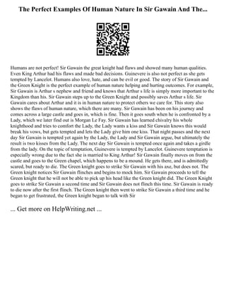 The Perfect Examples Of Human Nature In Sir Gawain And The...
Humans are not perfect! Sir Gawain the great knight had flaws and showed many human qualities.
Even King Arthur had his flaws and made bad decisions. Guinevere is also not perfect as she gets
tempted by Lancelot. Humans also love, hate, and can be evil or good. The story of Sir Gawain and
the Green Knight is the perfect example of human nature helping and hurting outcomes. For example,
Sir Gawain is Arthur s nephew and friend and knows that Arthur s life is simply more important to the
Kingdom than his. Sir Gawain steps up to the Green Knight and possibly saves Arthur s life. Sir
Gawain cares about Arthur and it is in human nature to protect others we care for. This story also
shows the flaws of human nature, which there are many. Sir Gawain has been on his journey and
comes across a large castle and goes in, which is fine. Then it goes south when he is confronted by a
Lady, which we later find out is Morgan Le Fay. Sir Gawain has learned chivalry his whole
knighthood and tries to comfort the Lady, the Lady wants a kiss and Sir Gawain knows this would
break his vows, but gets tempted and lets the Lady give him one kiss. That night passes and the next
day Sir Gawain is tempted yet again by the Lady, the Lady and Sir Gawain argue, but ultimately the
result is two kisses from the Lady. The next day Sir Gawain is tempted once again and takes a girdle
from the lady. On the topic of temptation, Guinevere is tempted by Lancelot. Guinevere temptation is
especially wrong due to the fact she is married to King Arthur! Sir Gawain finally moves on from the
castle and goes to the Green chapel, which happens to be a mound. He gets there, and is admittedly
scared, but ready to die. The Green knight goes to strike Sir Gawain with his axe, but does not. The
Green knight notices Sir Gawain flinches and begins to mock him. Sir Gawain proceeds to tell the
Green knight that he will not be able to pick up his head like the Green knight did. The Green Knight
goes to strike Sir Gawain a second time and Sir Gawain does not flinch this time. Sir Gawain is ready
to die now after the first flinch. The Green knight then went to strike Sir Gawain a third time and he
began to get frustrated, the Green knight began to talk with Sir
... Get more on HelpWriting.net ...
 