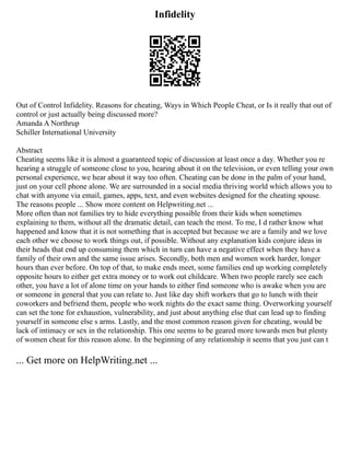 Infidelity
Out of Control Infidelity. Reasons for cheating, Ways in Which People Cheat, or Is it really that out of
control or just actually being discussed more?
Amanda A Northrup
Schiller International University
Abstract
Cheating seems like it is almost a guaranteed topic of discussion at least once a day. Whether you re
hearing a struggle of someone close to you, hearing about it on the television, or even telling your own
personal experience, we hear about it way too often. Cheating can be done in the palm of your hand,
just on your cell phone alone. We are surrounded in a social media thriving world which allows you to
chat with anyone via email, games, apps, text, and even websites designed for the cheating spouse.
The reasons people ... Show more content on Helpwriting.net ...
More often than not families try to hide everything possible from their kids when sometimes
explaining to them, without all the dramatic detail, can teach the most. To me, I d rather know what
happened and know that it is not something that is accepted but because we are a family and we love
each other we choose to work things out, if possible. Without any explanation kids conjure ideas in
their heads that end up consuming them which in turn can have a negative effect when they have a
family of their own and the same issue arises. Secondly, both men and women work harder, longer
hours than ever before. On top of that, to make ends meet, some families end up working completely
opposite hours to either get extra money or to work out childcare. When two people rarely see each
other, you have a lot of alone time on your hands to either find someone who is awake when you are
or someone in general that you can relate to. Just like day shift workers that go to lunch with their
coworkers and befriend them, people who work nights do the exact same thing. Overworking yourself
can set the tone for exhaustion, vulnerability, and just about anything else that can lead up to finding
yourself in someone else s arms. Lastly, and the most common reason given for cheating, would be
lack of intimacy or sex in the relationship. This one seems to be geared more towards men but plenty
of women cheat for this reason alone. In the beginning of any relationship it seems that you just can t
... Get more on HelpWriting.net ...
 