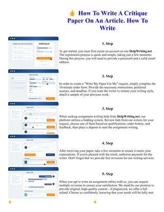 👍How To Write A Critique
Paper On An Article. How To
Write
1. Step
To get started, you must first create an account on site HelpWriting.net.
The registration process is quick and simple, taking just a few moments.
During this process, you will need to provide a password and a valid email
address.
2. Step
In order to create a "Write My Paper For Me" request, simply complete the
10-minute order form. Provide the necessary instructions, preferred
sources, and deadline. If you want the writer to imitate your writing style,
attach a sample of your previous work.
3. Step
When seeking assignment writing help from HelpWriting.net, our
platform utilizes a bidding system. Review bids from our writers for your
request, choose one of them based on qualifications, order history, and
feedback, then place a deposit to start the assignment writing.
4. Step
After receiving your paper, take a few moments to ensure it meets your
expectations. If you're pleased with the result, authorize payment for the
writer. Don't forget that we provide free revisions for our writing services.
5. Step
When you opt to write an assignment online with us, you can request
multiple revisions to ensure your satisfaction. We stand by our promise to
provide original, high-quality content - if plagiarized, we offer a full
refund. Choose us confidently, knowing that your needs will be fully met.
👍How To Write A Critique Paper On An Article. How To Write 👍How To Write A Critique Paper On An
Article. How To Write
 