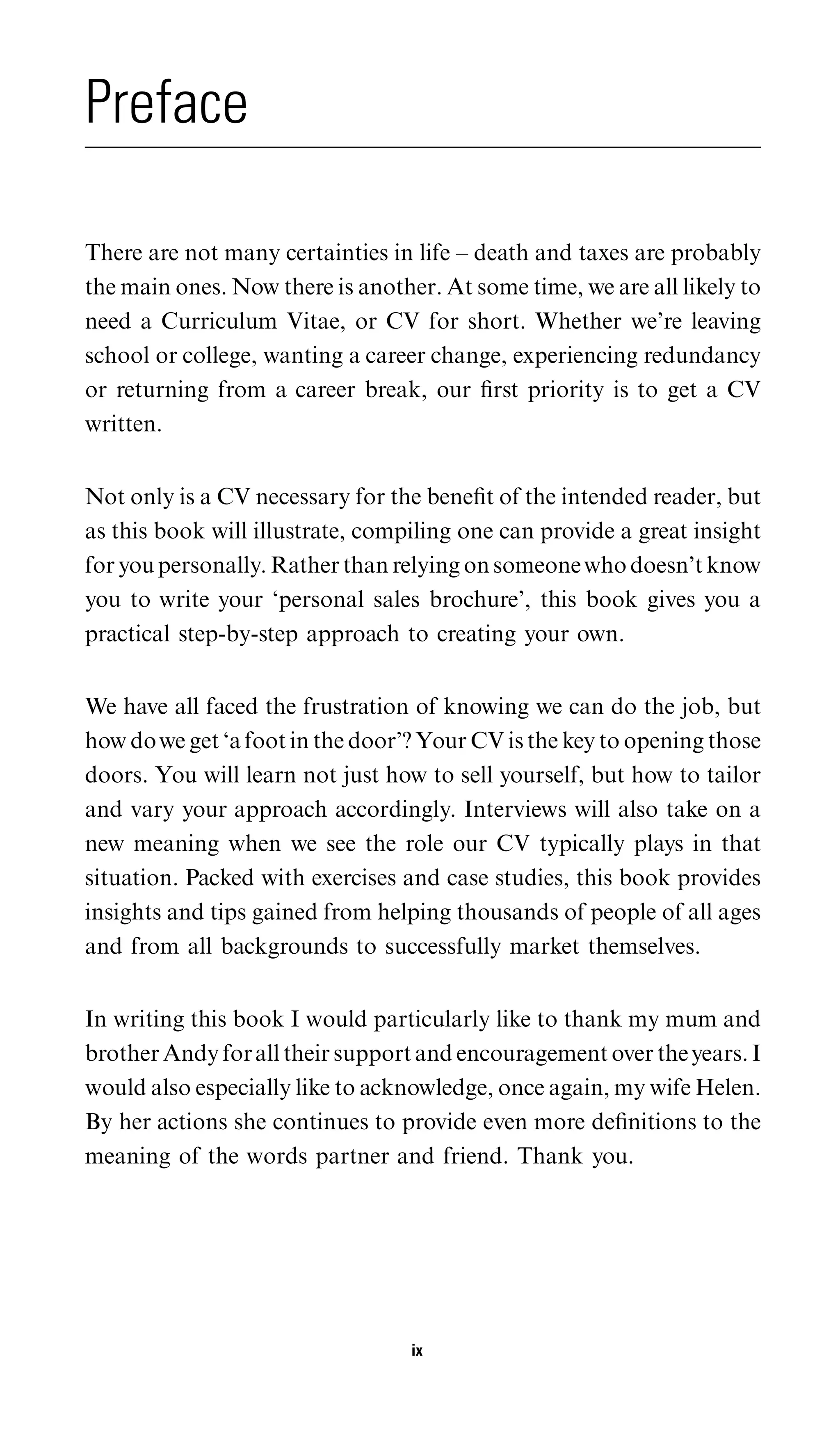 Preface

There are not many certainties in life – death and taxes are probably
the main ones. Now there is another. At some time, we are all likely to
need a Curriculum Vitae, or CV for short. Whether we’re leaving
school or college, wanting a career change, experiencing redundancy
or returning from a career break, our ﬁrst priority is to get a CV
written.


Not only is a CV necessary for the beneﬁt of the intended reader, but
as this book will illustrate, compiling one can provide a great insight
for you personally. Rather than relying on someone who doesn’t know
you to write your ‘personal sales brochure’, this book gives you a
practical step-by-step approach to creating your own.


We have all faced the frustration of knowing we can do the job, but
how do we get ‘a foot in the door’? Your CV is the key to opening those
doors. You will learn not just how to sell yourself, but how to tailor
and vary your approach accordingly. Interviews will also take on a
new meaning when we see the role our CV typically plays in that
situation. Packed with exercises and case studies, this book provides
insights and tips gained from helping thousands of people of all ages
and from all backgrounds to successfully market themselves.


In writing this book I would particularly like to thank my mum and
brother Andy for all their support and encouragement over the years. I
would also especially like to acknowledge, once again, my wife Helen.
By her actions she continues to provide even more deﬁnitions to the
meaning of the words partner and friend. Thank you.




                                  ix
 