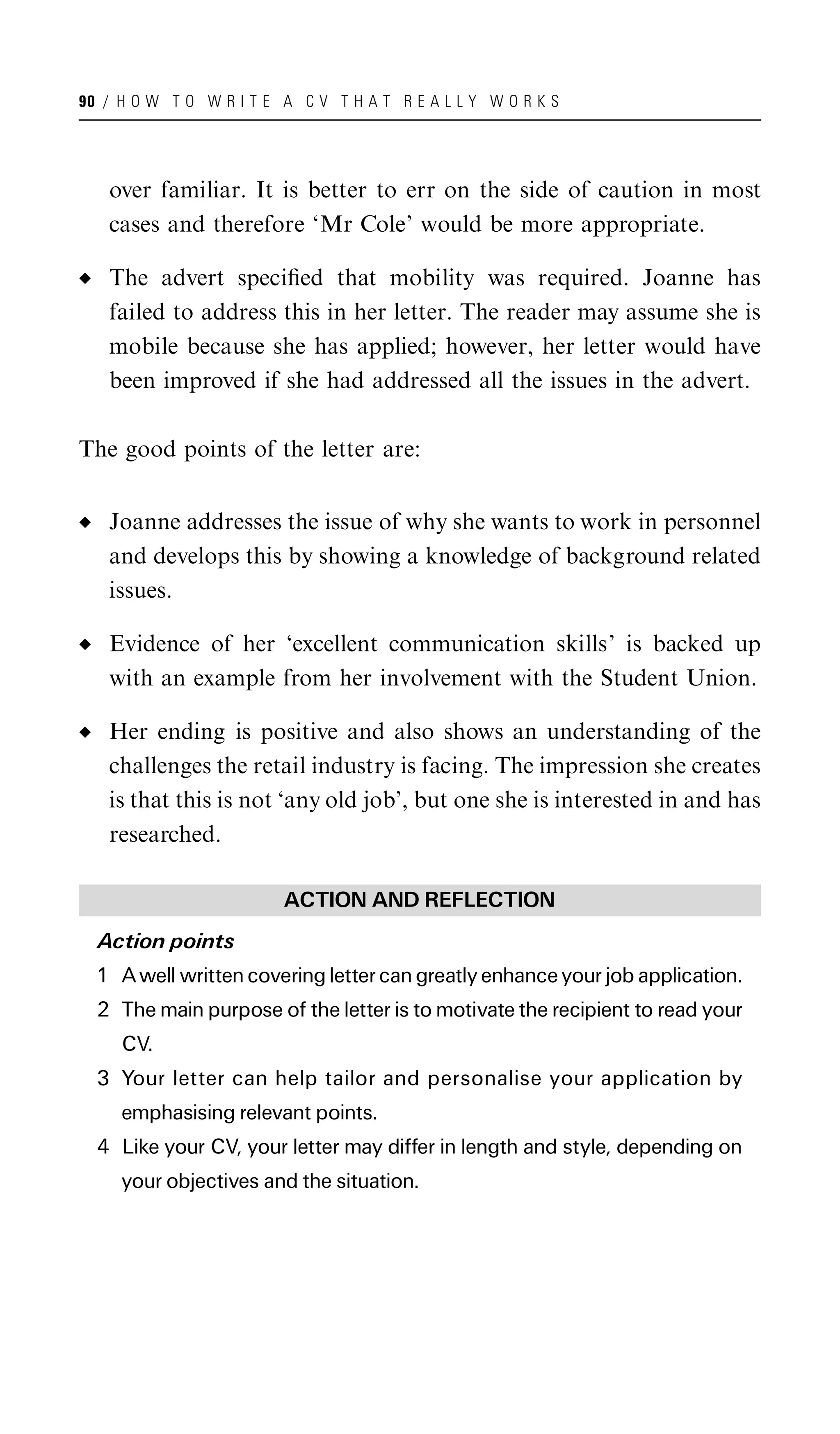 90 / H O W T O W R I T E A C V T H A T R E A L L Y W O R K S




   over familiar. It is better to err on the side of caution in most
   cases and therefore ‘Mr Cole’ would be more appropriate.

   The advert speciﬁed that mobility was required. Joanne has
   failed to address this in her letter. The reader may assume she is
   mobile because she has applied; however, her letter would have
   been improved if she had addressed all the issues in the advert.

The good points of the letter are:


   Joanne addresses the issue of why she wants to work in personnel
   and develops this by showing a knowledge of background related
   issues.

   Evidence of her ‘excellent communication skills’ is backed up
   with an example from her involvement with the Student Union.

   Her ending is positive and also shows an understanding of the
   challenges the retail industry is facing. The impression she creates
   is that this is not ‘any old job’, but one she is interested in and has
   researched.

                         ACTION AND REFLECTION
  Action points
  1 A well written covering letter can greatly enhance your job application.
  2 The main purpose of the letter is to motivate the recipient to read your
     CV.
  3 Your letter can help tailor and personalise your application by
     emphasising relevant points.
  4 Like your CV, your letter may differ in length and style, depending on
     your objectives and the situation.
 