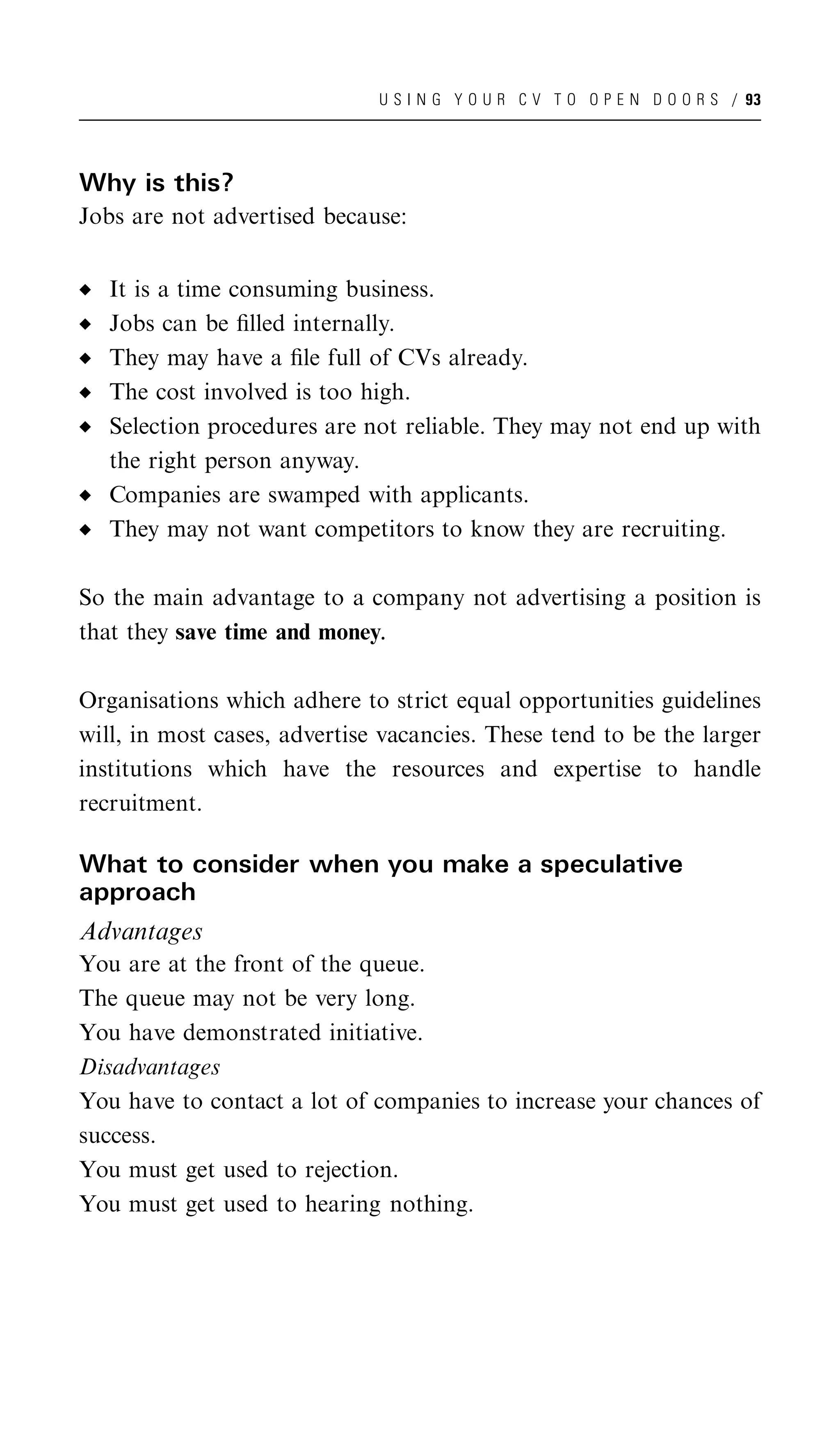 U S I N G Y O U R C V T O O P E N D O O R S / 93




Why is this?
Jobs are not advertised because:


   It is a time consuming business.
   Jobs can be ﬁlled internally.
   They may have a ﬁle full of CVs already.
   The cost involved is too high.
   Selection procedures are not reliable. They may not end up with
   the right person anyway.
   Companies are swamped with applicants.
   They may not want competitors to know they are recruiting.

So the main advantage to a company not advertising a position is
that they save time and money.

Organisations which adhere to strict equal opportunities guidelines
will, in most cases, advertise vacancies. These tend to be the larger
institutions which have the resources and expertise to handle
recruitment.

What to consider when you make a speculative
approach
Advantages
You are at the front of the queue.
The queue may not be very long.
You have demonstrated initiative.
Disadvantages
You have to contact a lot of companies to increase your chances of
success.
You must get used to rejection.
You must get used to hearing nothing.
 