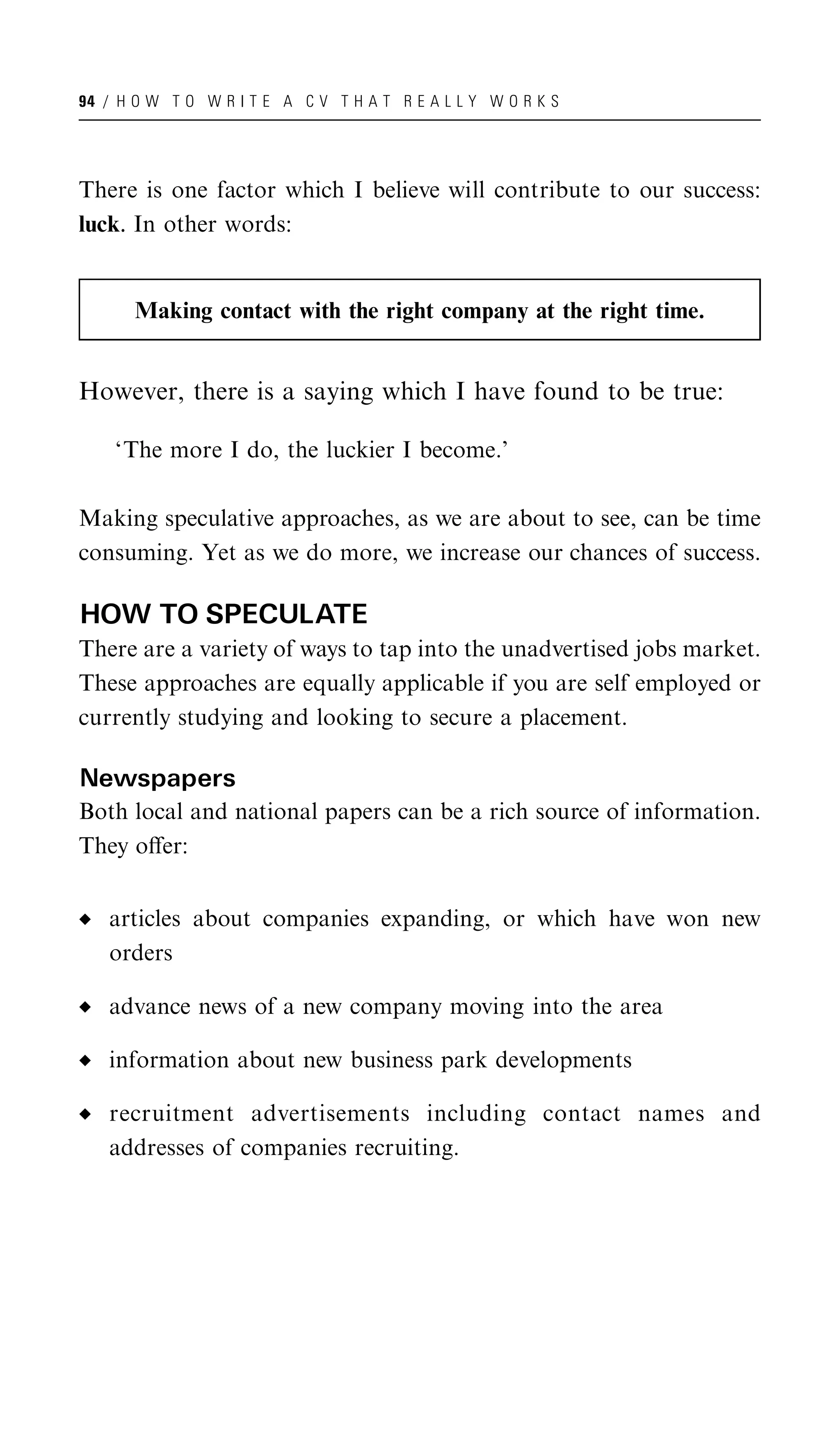 94 / H O W T O W R I T E A C V T H A T R E A L L Y W O R K S




There is one factor which I believe will contribute to our success:
luck. In other words:


       Making contact with the right company at the right time.


However, there is a saying which I have found to be true:

    ‘The more I do, the luckier I become.’

Making speculative approaches, as we are about to see, can be time
consuming. Yet as we do more, we increase our chances of success.

HOW TO SPECULATE
There are a variety of ways to tap into the unadvertised jobs market.
These approaches are equally applicable if you are self employed or
currently studying and looking to secure a placement.

Newspapers
Both local and national papers can be a rich source of information.
They oﬀer:


   articles about companies expanding, or which have won new
   orders

   advance news of a new company moving into the area

   information about new business park developments

   recruitment advertisements including contact names and
   addresses of companies recruiting.
 