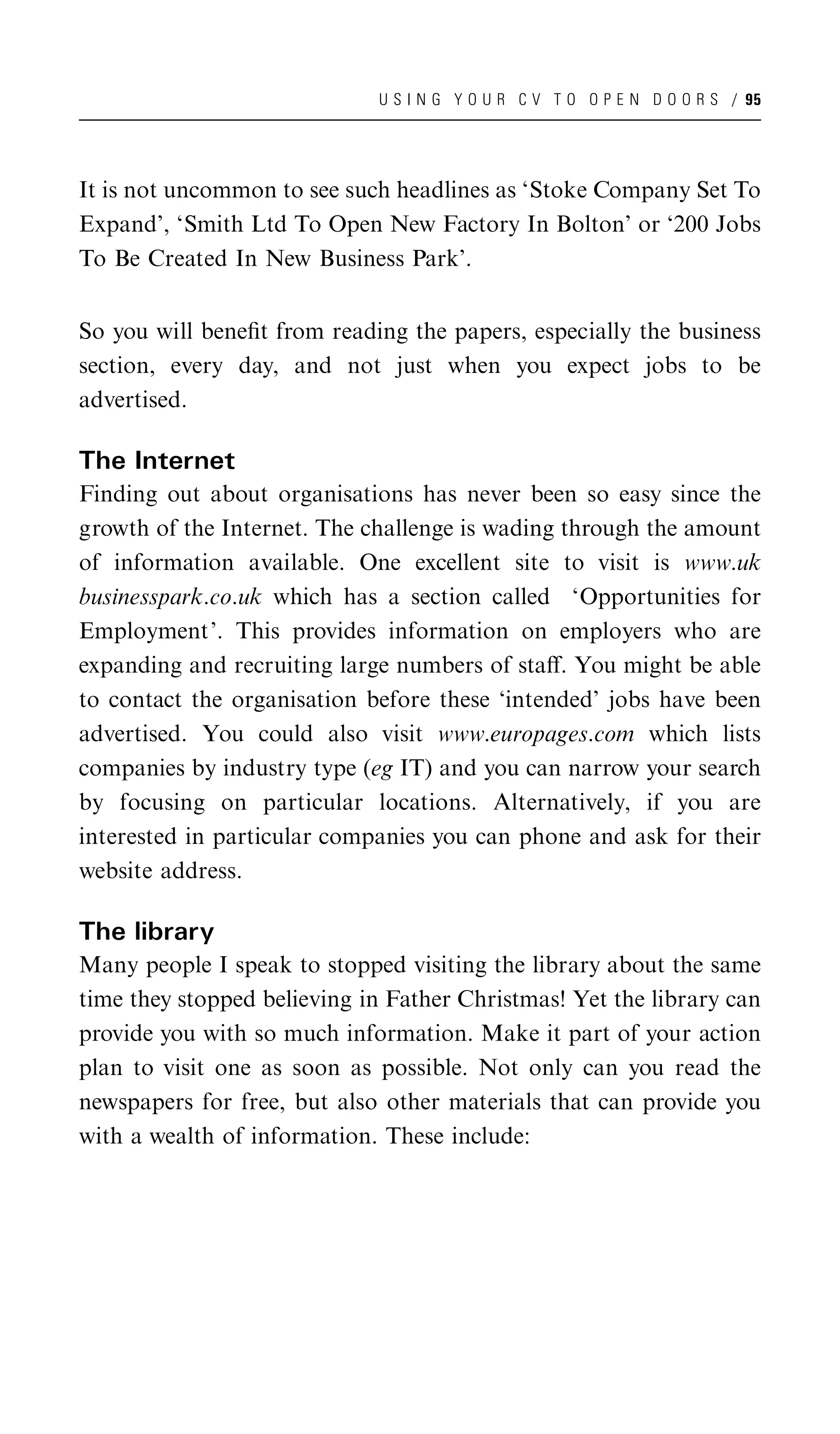 U S I N G Y O U R C V T O O P E N D O O R S / 95




It is not uncommon to see such headlines as ‘Stoke Company Set To
Expand’, ‘Smith Ltd To Open New Factory In Bolton’ or ‘200 Jobs
To Be Created In New Business Park’.


So you will beneﬁt from reading the papers, especially the business
section, every day, and not just when you expect jobs to be
advertised.

The Internet
Finding out about organisations has never been so easy since the
growth of the Internet. The challenge is wading through the amount
of information available. One excellent site to visit is www.uk
businesspark.co.uk which has a section called ‘Opportunities for
Employment’. This provides information on employers who are
expanding and recruiting large numbers of staﬀ. You might be able
to contact the organisation before these ‘intended’ jobs have been
advertised. You could also visit www.europages.com which lists
companies by industry type (eg IT) and you can narrow your search
by focusing on particular locations. Alternatively, if you are
interested in particular companies you can phone and ask for their
website address.

The library
Many people I speak to stopped visiting the library about the same
time they stopped believing in Father Christmas! Yet the library can
provide you with so much information. Make it part of your action
plan to visit one as soon as possible. Not only can you read the
newspapers for free, but also other materials that can provide you
with a wealth of information. These include:
 