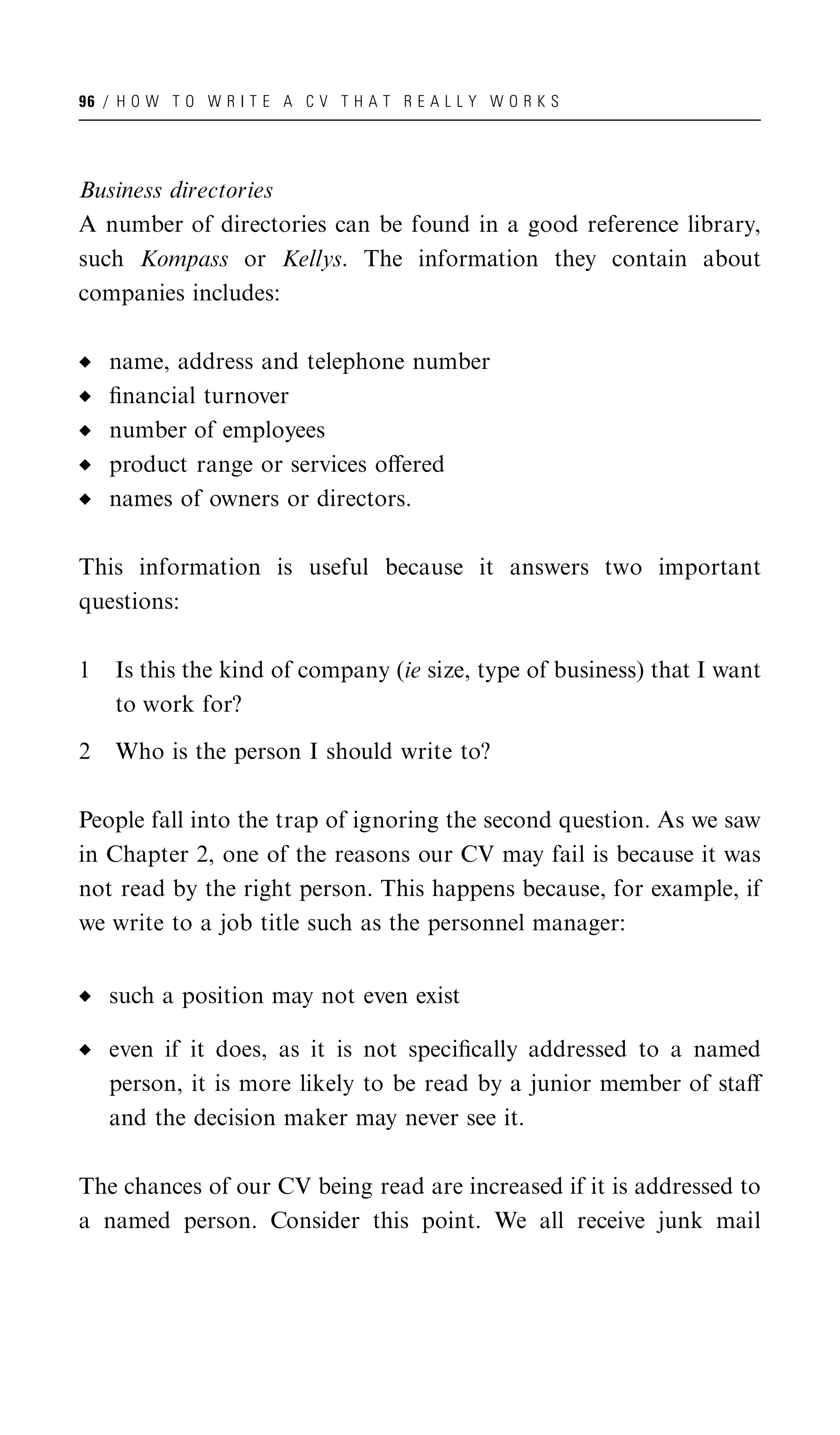 96 / H O W T O W R I T E A C V T H A T R E A L L Y W O R K S




Business directories
A number of directories can be found in a good reference library,
such Kompass or Kellys. The information they contain about
companies includes:

    name, address and telephone number
    ﬁnancial turnover
    number of employees
    product range or services oﬀered
    names of owners or directors.

This information is useful because it answers two important
questions:

1   Is this the kind of company (ie size, type of business) that I want
    to work for?

2   Who is the person I should write to?

People fall into the trap of ignoring the second question. As we saw
in Chapter 2, one of the reasons our CV may fail is because it was
not read by the right person. This happens because, for example, if
we write to a job title such as the personnel manager:


    such a position may not even exist

    even if it does, as it is not speciﬁcally addressed to a named
    person, it is more likely to be read by a junior member of staﬀ
    and the decision maker may never see it.

The chances of our CV being read are increased if it is addressed to
a named person. Consider this point. We all receive junk mail
 