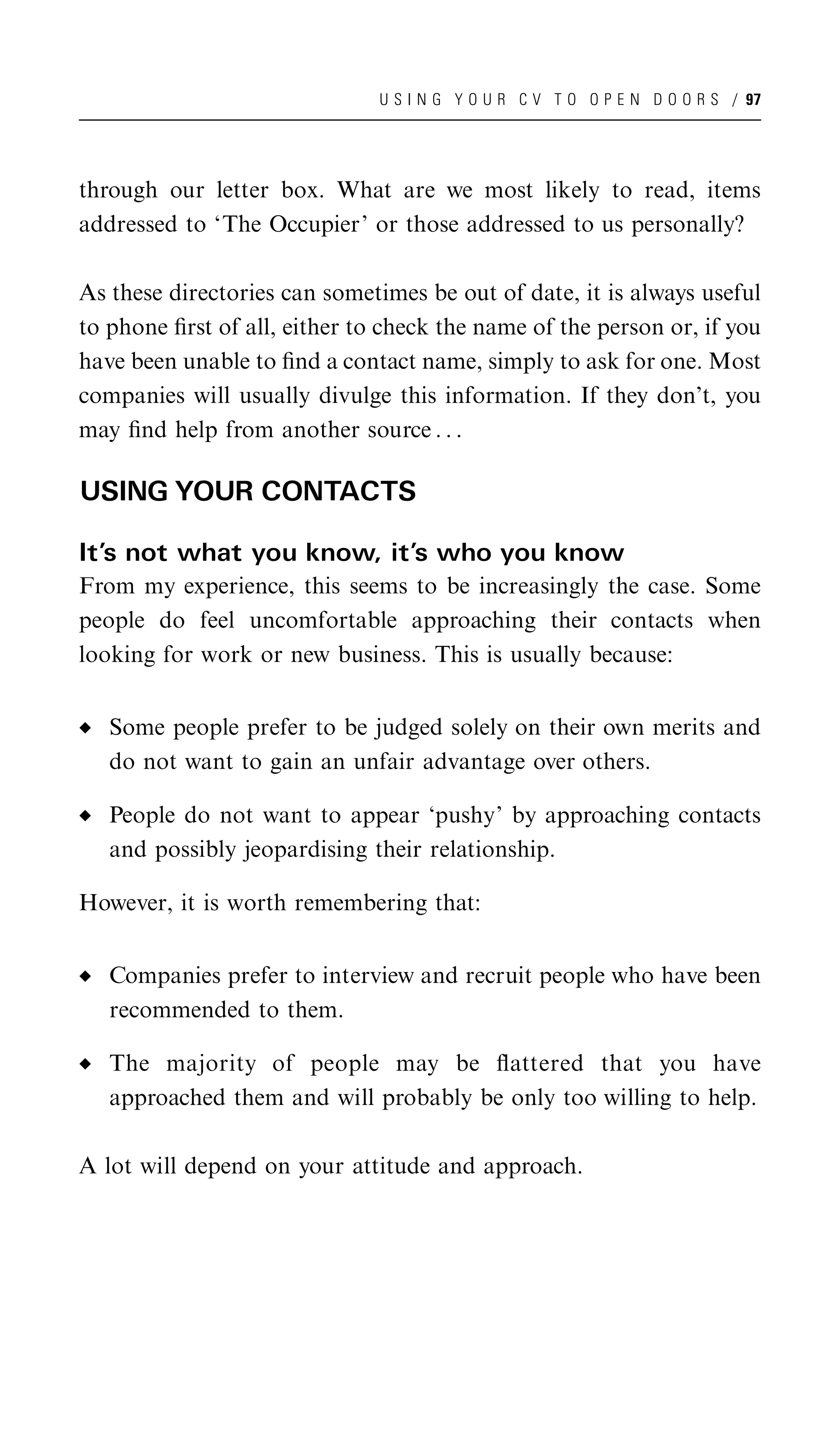 U S I N G Y O U R C V T O O P E N D O O R S / 97




through our letter box. What are we most likely to read, items
addressed to ‘The Occupier’ or those addressed to us personally?

As these directories can sometimes be out of date, it is always useful
to phone ﬁrst of all, either to check the name of the person or, if you
have been unable to ﬁnd a contact name, simply to ask for one. Most
companies will usually divulge this information. If they don’t, you
may ﬁnd help from another source . . .

USING YOUR CONTACTS

It’s not what you know, it’s who you know
From my experience, this seems to be increasingly the case. Some
people do feel uncomfortable approaching their contacts when
looking for work or new business. This is usually because:


   Some people prefer to be judged solely on their own merits and
   do not want to gain an unfair advantage over others.

   People do not want to appear ‘pushy’ by approaching contacts
   and possibly jeopardising their relationship.

However, it is worth remembering that:


   Companies prefer to interview and recruit people who have been
   recommended to them.

   The majority of people may be ﬂattered that you have
   approached them and will probably be only too willing to help.

A lot will depend on your attitude and approach.
 
