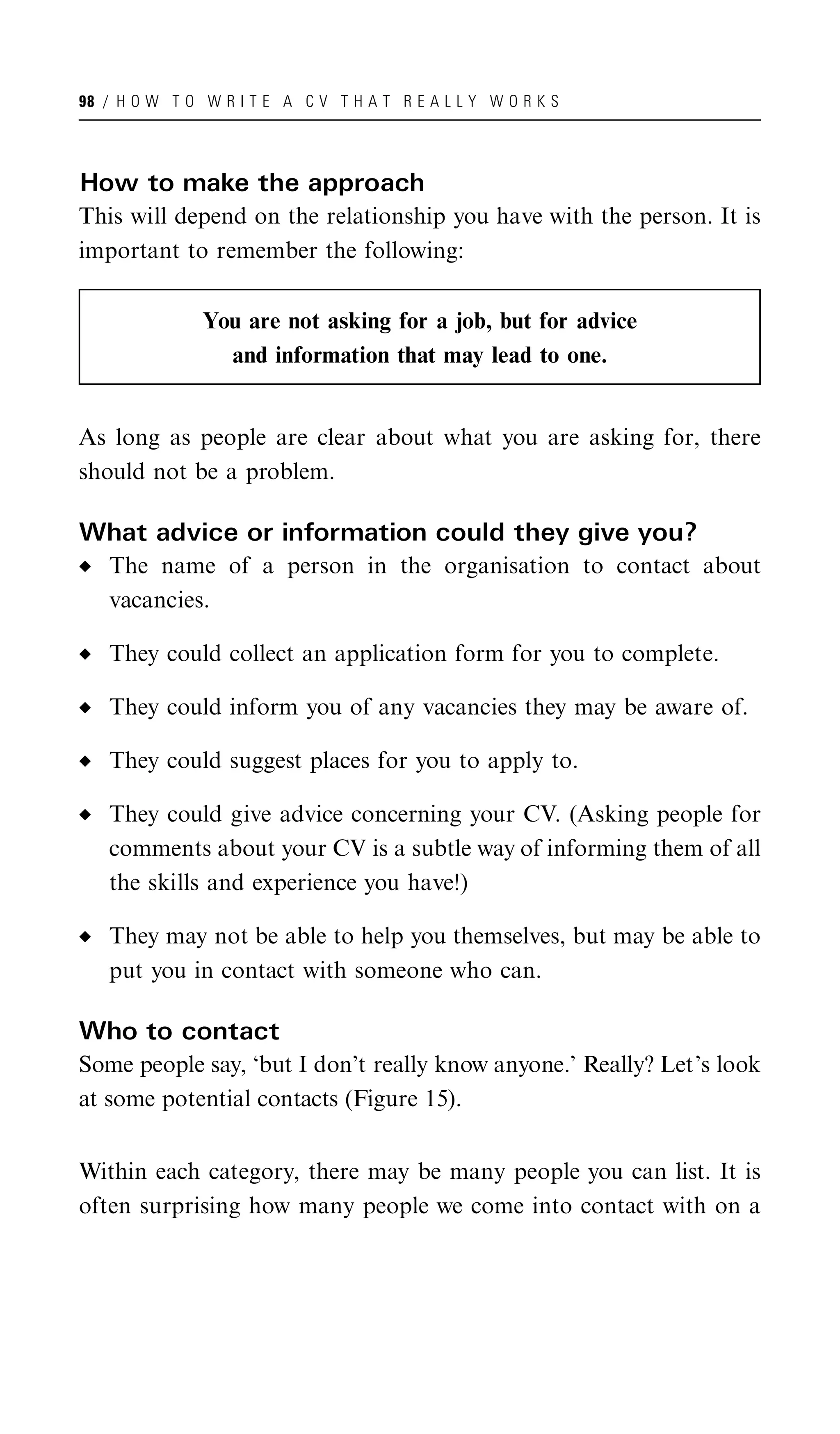 98 / H O W T O W R I T E A C V T H A T R E A L L Y W O R K S




How to make the approach
This will depend on the relationship you have with the person. It is
important to remember the following:

               You are not asking for a job, but for advice
                 and information that may lead to one.


As long as people are clear about what you are asking for, there
should not be a problem.

What advice or information could they give you?
   The name of a person in the organisation to contact about
   vacancies.

   They could collect an application form for you to complete.

   They could inform you of any vacancies they may be aware of.

   They could suggest places for you to apply to.

   They could give advice concerning your CV. (Asking people for
   comments about your CV is a subtle way of informing them of all
   the skills and experience you have!)

   They may not be able to help you themselves, but may be able to
   put you in contact with someone who can.

Who to contact
Some people say, ‘but I don’t really know anyone.’ Really? Let’s look
at some potential contacts (Figure 15).


Within each category, there may be many people you can list. It is
often surprising how many people we come into contact with on a
 
