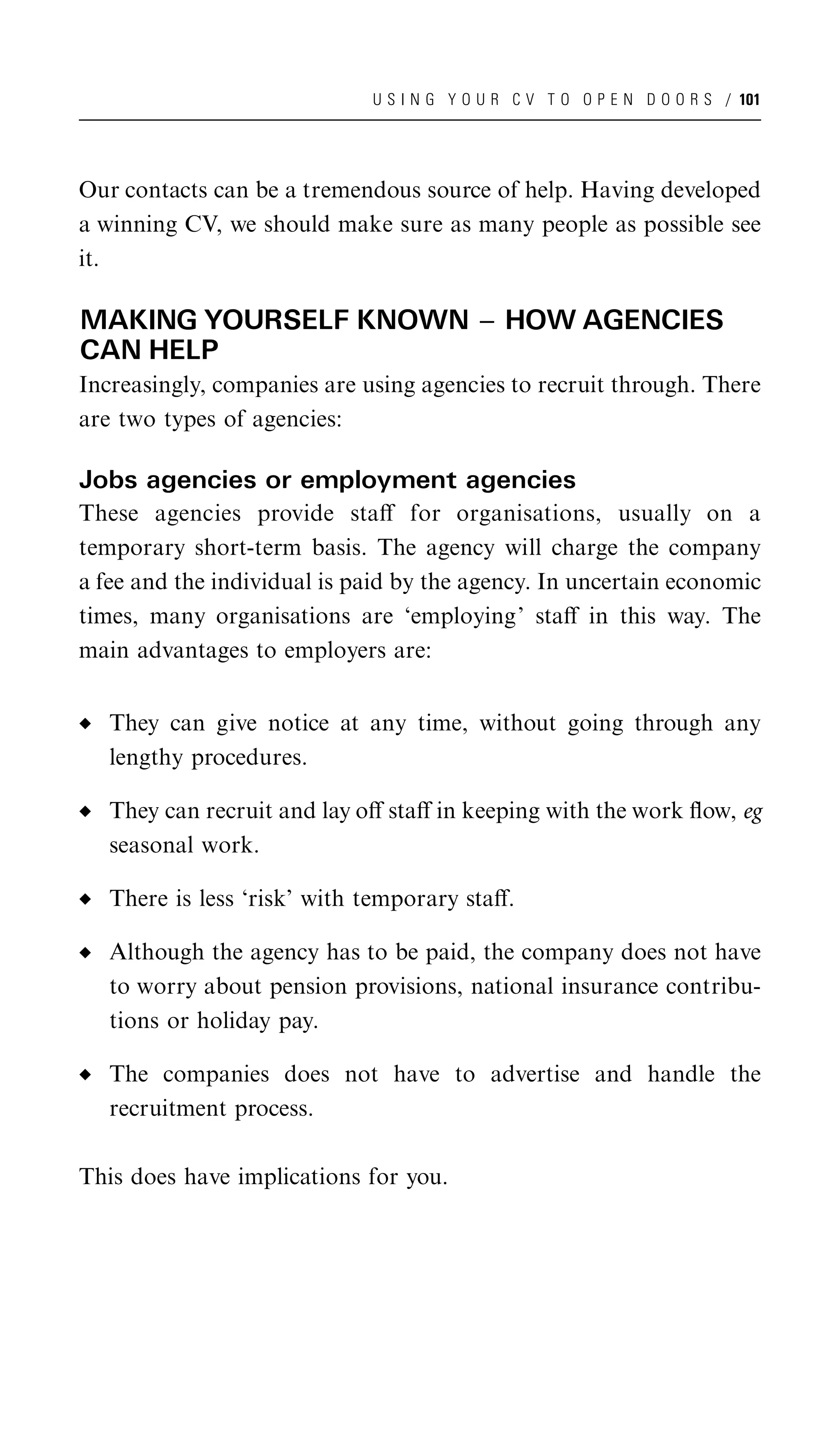 U S I N G Y O U R C V T O O P E N D O O R S / 101




Our contacts can be a tremendous source of help. Having developed
a winning CV, we should make sure as many people as possible see
it.

MAKING YOURSELF KNOWN ^ HOW AGENCIES
CAN HELP
Increasingly, companies are using agencies to recruit through. There
are two types of agencies:

Jobs agencies or employment agencies
These agencies provide staﬀ for organisations, usually on a
temporary short-term basis. The agency will charge the company
a fee and the individual is paid by the agency. In uncertain economic
times, many organisations are ‘employing’ staﬀ in this way. The
main advantages to employers are:


   They can give notice at any time, without going through any
   lengthy procedures.

   They can recruit and lay oﬀ staﬀ in keeping with the work ﬂow, eg
   seasonal work.

   There is less ‘risk’ with temporary staﬀ.

   Although the agency has to be paid, the company does not have
   to worry about pension provisions, national insurance contribu-
   tions or holiday pay.

   The companies does not have to advertise and handle the
   recruitment process.

This does have implications for you.
 