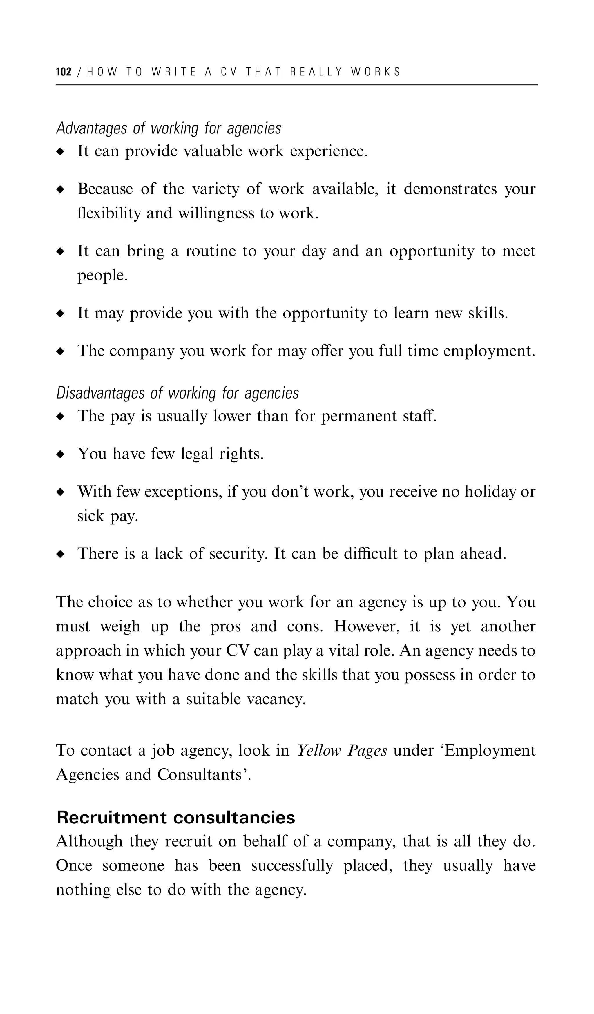 102 / H O W T O W R I T E A C V T H A T R E A L L Y W O R K S




Advantages of working for agencies
   It can provide valuable work experience.

   Because of the variety of work available, it demonstrates your
   ﬂexibility and willingness to work.

   It can bring a routine to your day and an opportunity to meet
   people.

   It may provide you with the opportunity to learn new skills.

   The company you work for may oﬀer you full time employment.

Disadvantages of working for agencies
   The pay is usually lower than for permanent staﬀ.

   You have few legal rights.

   With few exceptions, if you don’t work, you receive no holiday or
   sick pay.

   There is a lack of security. It can be diﬃcult to plan ahead.

The choice as to whether you work for an agency is up to you. You
must weigh up the pros and cons. However, it is yet another
approach in which your CV can play a vital role. An agency needs to
know what you have done and the skills that you possess in order to
match you with a suitable vacancy.


To contact a job agency, look in Yellow Pages under ‘Employment
Agencies and Consultants’.

Recruitment consultancies
Although they recruit on behalf of a company, that is all they do.
Once someone has been successfully placed, they usually have
nothing else to do with the agency.
 