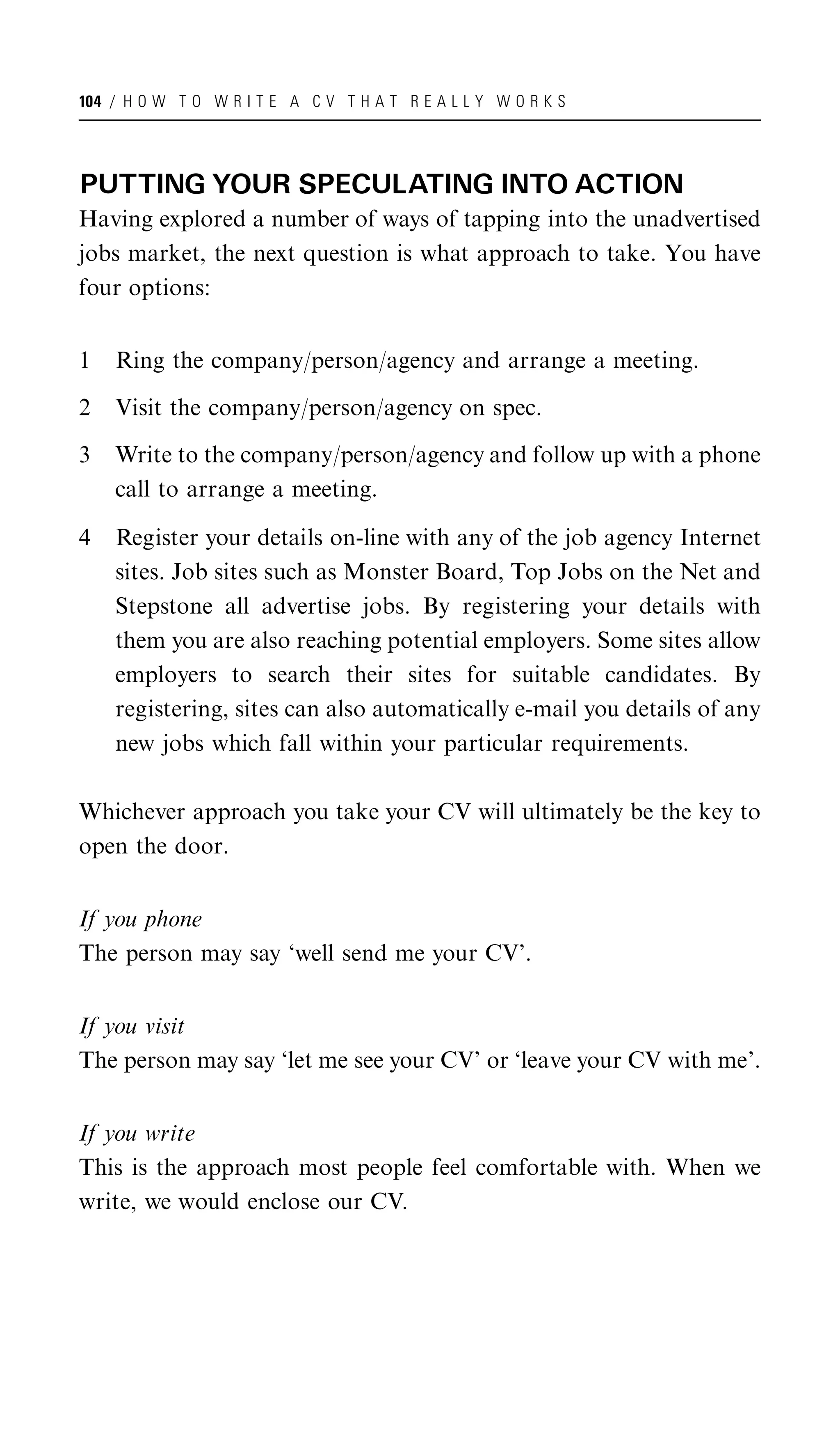 104 / H O W T O W R I T E A C V T H A T R E A L L Y W O R K S




PUTTING YOUR SPECULATING INTO ACTION
Having explored a number of ways of tapping into the unadvertised
jobs market, the next question is what approach to take. You have
four options:


1   Ring the company/person/agency and arrange a meeting.

2   Visit the company/person/agency on spec.

3   Write to the company/person/agency and follow up with a phone
    call to arrange a meeting.

4   Register your details on-line with any of the job agency Internet
    sites. Job sites such as Monster Board, Top Jobs on the Net and
    Stepstone all advertise jobs. By registering your details with
    them you are also reaching potential employers. Some sites allow
    employers to search their sites for suitable candidates. By
    registering, sites can also automatically e-mail you details of any
    new jobs which fall within your particular requirements.

Whichever approach you take your CV will ultimately be the key to
open the door.


If you phone
The person may say ‘well send me your CV’.


If you visit
The person may say ‘let me see your CV’ or ‘leave your CV with me’.


If you write
This is the approach most people feel comfortable with. When we
write, we would enclose our CV.
 