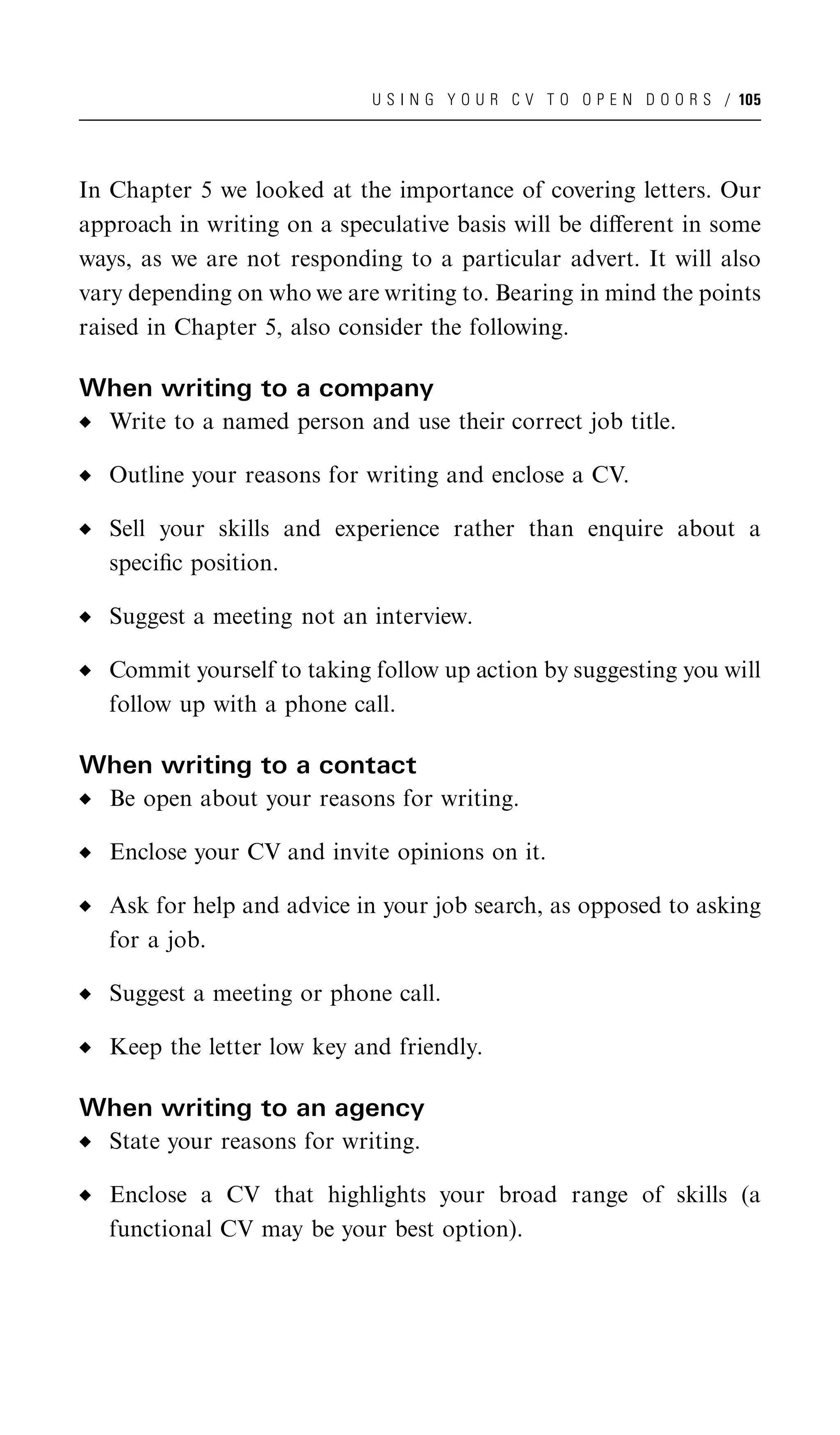 U S I N G Y O U R C V T O O P E N D O O R S / 105




In Chapter 5 we looked at the importance of covering letters. Our
approach in writing on a speculative basis will be diﬀerent in some
ways, as we are not responding to a particular advert. It will also
vary depending on who we are writing to. Bearing in mind the points
raised in Chapter 5, also consider the following.

When writing to a company
  Write to a named person and use their correct job title.

  Outline your reasons for writing and enclose a CV.

  Sell your skills and experience rather than enquire about a
  speciﬁc position.

  Suggest a meeting not an interview.

  Commit yourself to taking follow up action by suggesting you will
  follow up with a phone call.

When writing to a contact
  Be open about your reasons for writing.

  Enclose your CV and invite opinions on it.

  Ask for help and advice in your job search, as opposed to asking
  for a job.

  Suggest a meeting or phone call.

  Keep the letter low key and friendly.

When writing to an agency
  State your reasons for writing.

  Enclose a CV that highlights your broad range of skills (a
  functional CV may be your best option).
 