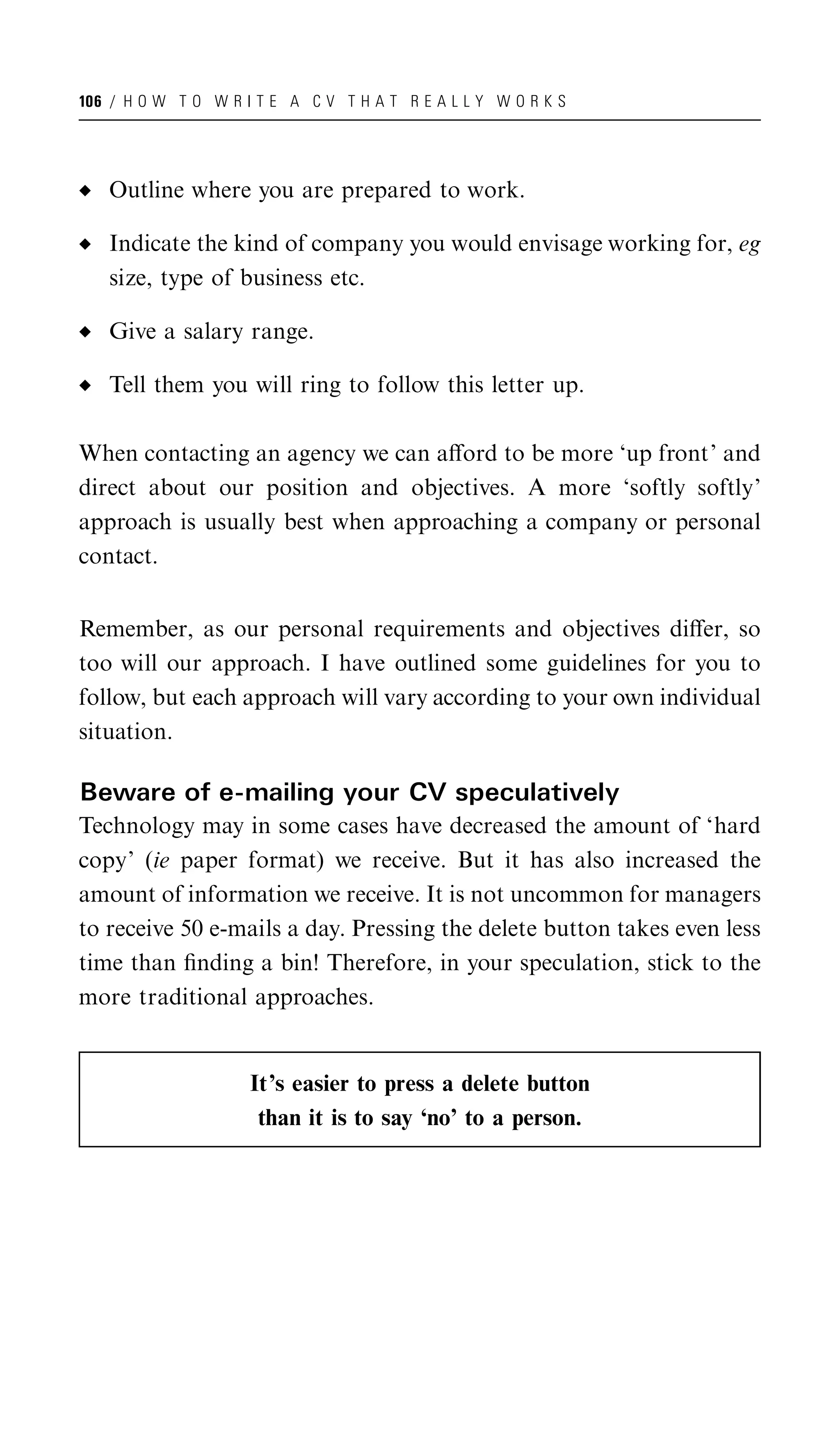 106 / H O W T O W R I T E A C V T H A T R E A L L Y W O R K S




   Outline where you are prepared to work.

   Indicate the kind of company you would envisage working for, eg
   size, type of business etc.

   Give a salary range.

   Tell them you will ring to follow this letter up.

When contacting an agency we can aﬀord to be more ‘up front’ and
direct about our position and objectives. A more ‘softly softly’
approach is usually best when approaching a company or personal
contact.


Remember, as our personal requirements and objectives diﬀer, so
too will our approach. I have outlined some guidelines for you to
follow, but each approach will vary according to your own individual
situation.

Beware of e-mailing your CV speculatively
Technology may in some cases have decreased the amount of ‘hard
copy’ (ie paper format) we receive. But it has also increased the
amount of information we receive. It is not uncommon for managers
to receive 50 e-mails a day. Pressing the delete button takes even less
time than ﬁnding a bin! Therefore, in your speculation, stick to the
more traditional approaches.


                     It’s easier to press a delete button
                      than it is to say ‘no’ to a person.
 