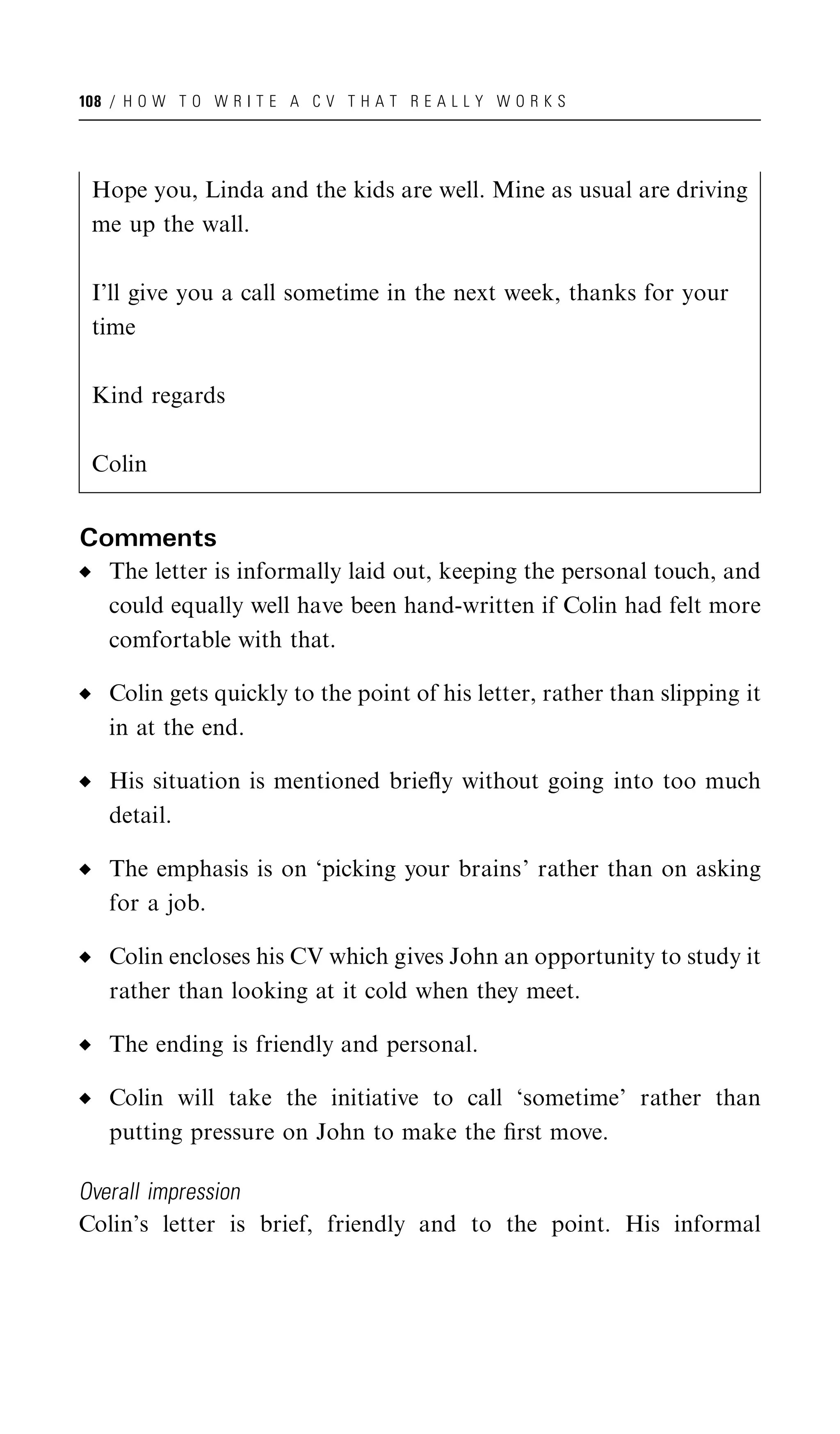 108 / H O W T O W R I T E A C V T H A T R E A L L Y W O R K S




 Hope you, Linda and the kids are well. Mine as usual are driving
 me up the wall.

 I’ll give you a call sometime in the next week, thanks for your
 time

 Kind regards

 Colin


Comments
   The letter is informally laid out, keeping the personal touch, and
   could equally well have been hand-written if Colin had felt more
   comfortable with that.

   Colin gets quickly to the point of his letter, rather than slipping it
   in at the end.

   His situation is mentioned brieﬂy without going into too much
   detail.

   The emphasis is on ‘picking your brains’ rather than on asking
   for a job.

   Colin encloses his CV which gives John an opportunity to study it
   rather than looking at it cold when they meet.

   The ending is friendly and personal.

   Colin will take the initiative to call ‘sometime’ rather than
   putting pressure on John to make the ﬁrst move.

Overall impression
Colin’s letter is brief, friendly and to the point. His informal
 