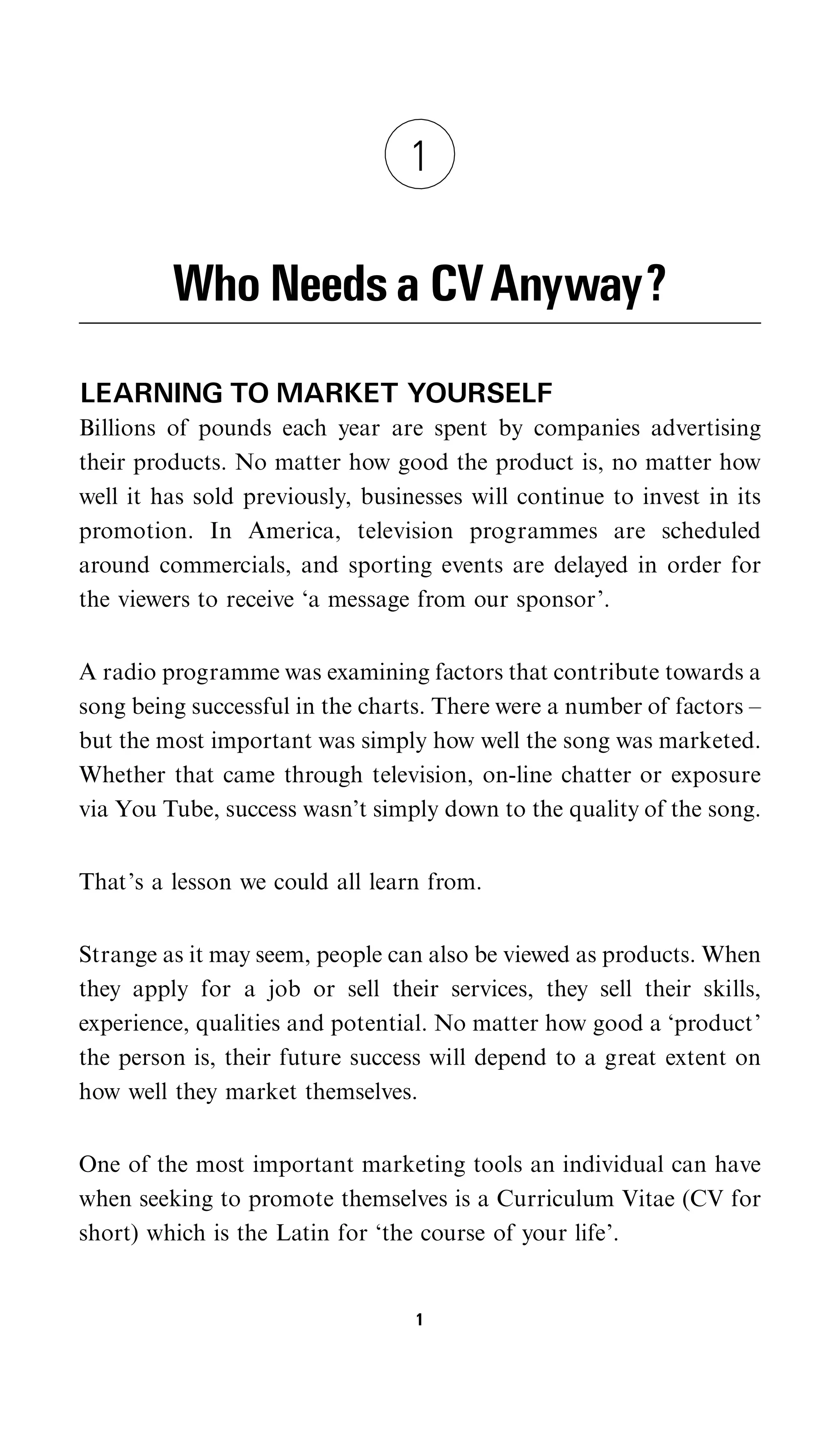 1


         Who Needs a CV Anyway?
LEARNING TO MARKET YOURSELF
Billions of pounds each year are spent by companies advertising
their products. No matter how good the product is, no matter how
well it has sold previously, businesses will continue to invest in its
promotion. In America, television programmes are scheduled
around commercials, and sporting events are delayed in order for
the viewers to receive ‘a message from our sponsor’.


A radio programme was examining factors that contribute towards a
song being successful in the charts. There were a number of factors –
but the most important was simply how well the song was marketed.
Whether that came through television, on-line chatter or exposure
via You Tube, success wasn’t simply down to the quality of the song.


That’s a lesson we could all learn from.


Strange as it may seem, people can also be viewed as products. When
they apply for a job or sell their services, they sell their skills,
experience, qualities and potential. No matter how good a ‘product’
the person is, their future success will depend to a great extent on
how well they market themselves.


One of the most important marketing tools an individual can have
when seeking to promote themselves is a Curriculum Vitae (CV for
short) which is the Latin for ‘the course of your life’.


                                  1
 