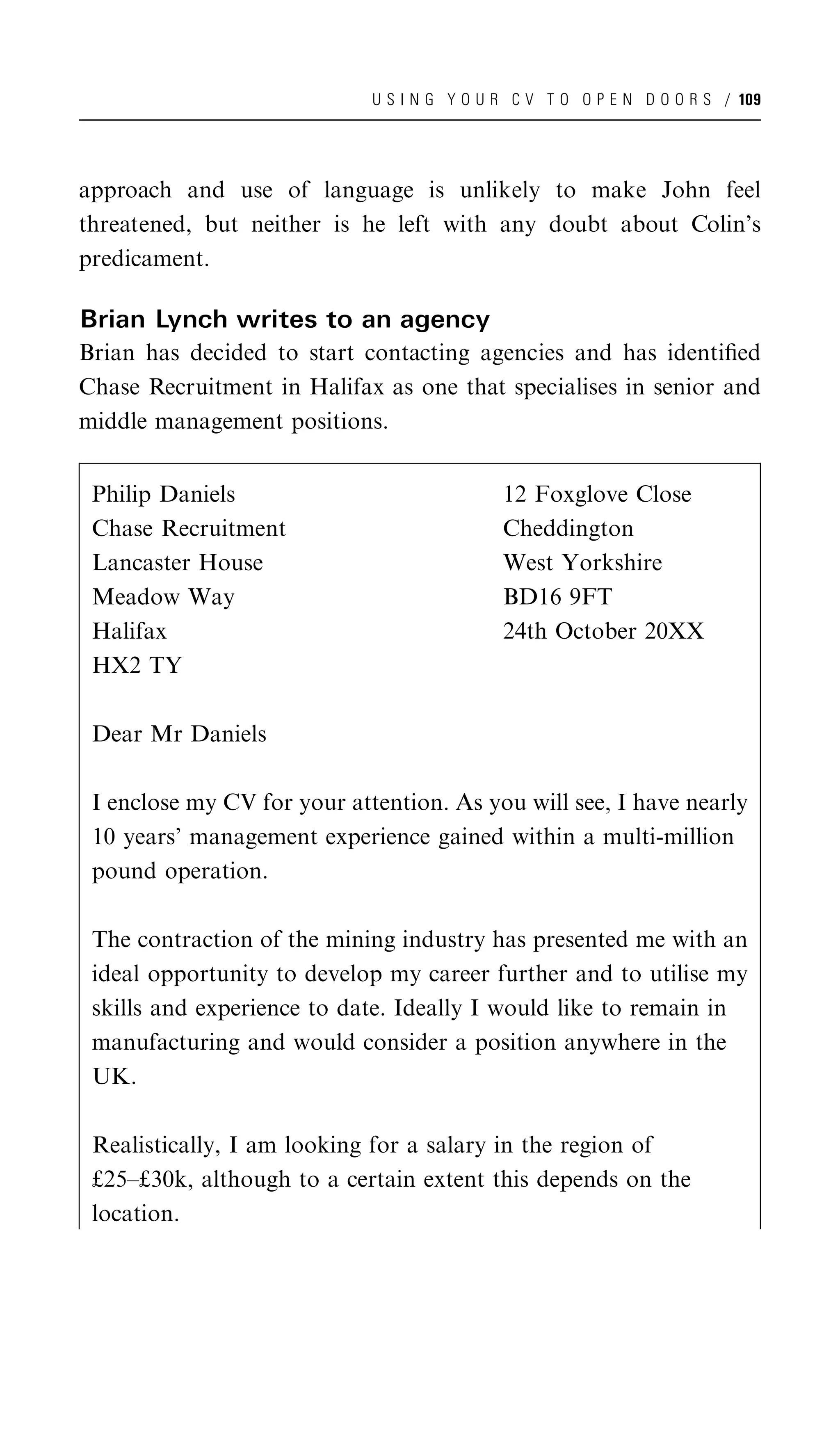 U S I N G Y O U R C V T O O P E N D O O R S / 109




approach and use of language is unlikely to make John feel
threatened, but neither is he left with any doubt about Colin’s
predicament.

Brian Lynch writes to an agency
Brian has decided to start contacting agencies and has identiﬁed
Chase Recruitment in Halifax as one that specialises in senior and
middle management positions.


 Philip Daniels                              12 Foxglove Close
 Chase Recruitment                           Cheddington
 Lancaster House                             West Yorkshire
 Meadow Way                                  BD16 9FT
 Halifax                                     24th October 20XX
 HX2 TY

 Dear Mr Daniels

 I enclose my CV for your attention. As you will see, I have nearly
 10 years’ management experience gained within a multi-million
 pound operation.

 The contraction of the mining industry has presented me with an
 ideal opportunity to develop my career further and to utilise my
 skills and experience to date. Ideally I would like to remain in
 manufacturing and would consider a position anywhere in the
 UK.

 Realistically, I am looking for a salary in the region of
 £25–£30k, although to a certain extent this depends on the
 location.
 
