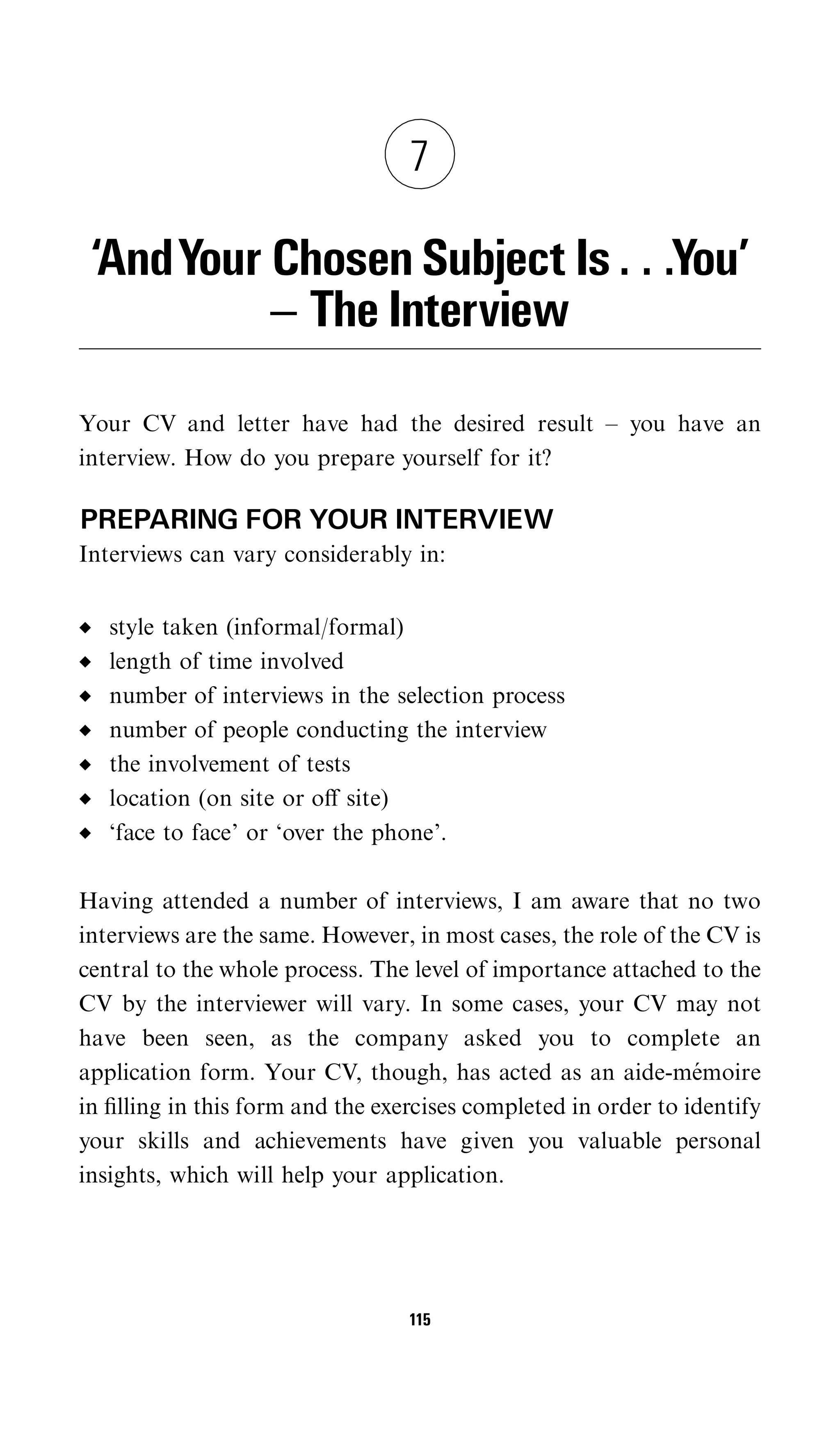 7

 ‘AndYour Chosen Subject Is . . .You’
          ^ The Interview

Your CV and letter have had the desired result – you have an
interview. How do you prepare yourself for it?

PREPARING FOR YOUR INTERVIEW
Interviews can vary considerably in:


   style taken (informal/formal)
   length of time involved
   number of interviews in the selection process
   number of people conducting the interview
   the involvement of tests
   location (on site or oﬀ site)
   ‘face to face’ or ‘over the phone’.

Having attended a number of interviews, I am aware that no two
interviews are the same. However, in most cases, the role of the CV is
central to the whole process. The level of importance attached to the
CV by the interviewer will vary. In some cases, your CV may not
have been seen, as the company asked you to complete an
application form. Your CV, though, has acted as an aide-memoire  ´
in ﬁlling in this form and the exercises completed in order to identify
your skills and achievements have given you valuable personal
insights, which will help your application.




                                  115
 
