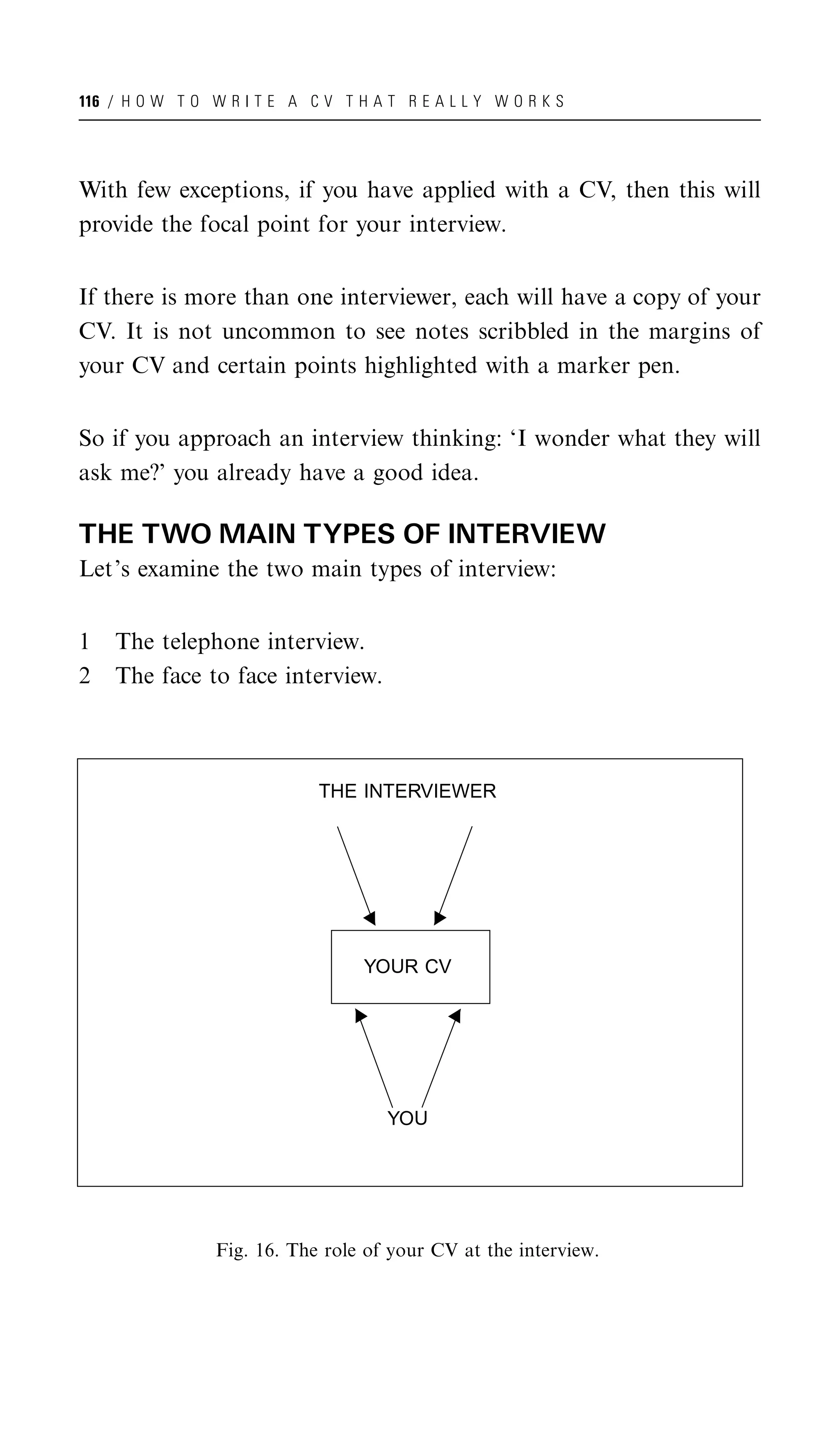 116 / H O W T O W R I T E A C V T H A T R E A L L Y W O R K S




With few exceptions, if you have applied with a CV, then this will
provide the focal point for your interview.


If there is more than one interviewer, each will have a copy of your
CV. It is not uncommon to see notes scribbled in the margins of
your CV and certain points highlighted with a marker pen.


So if you approach an interview thinking: ‘I wonder what they will
ask me?’ you already have a good idea.

THE TWO MAIN TYPES OF INTERVIEW
Let’s examine the two main types of interview:


1   The telephone interview.
2   The face to face interview.



                              THE INTERVIEWER




                                   YOUR CV




                                      YOU




                 Fig. 16. The role of your CV at the interview.
 